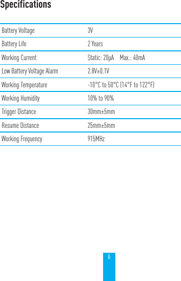 6SpecificationsBattery Voltage 3VBattery Life 2 YearsWorking Current Static: 20&mu;A    Max.: 40mALow Battery Voltage Alarm 2.8V&plusmn;0.1VWorking Temperature -10&deg;C to 50&deg;C (14&deg;F to 122&deg;F)Working Humidity 10% to 90%Trigger Distance 30mm&plusmn;5mmResume Distance 25mm&plusmn;5mmWorking Frequency 915MHz
