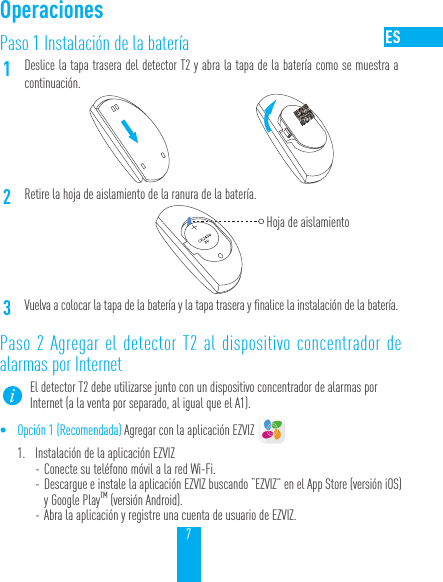 7Paso 1 Instalaci&oacute;n de la bater&iacute;a1Deslice la tapa trasera del detector T2 y abra la tapa de la bater&iacute;a como se muestra a continuaci&oacute;n.2Retire la hoja de aislamiento de la ranura de la bater&iacute;a.Hoja de aislamiento3Vuelva a colocar la tapa de la bater&iacute;a y la tapa trasera y finalice la instalaci&oacute;n de la bater&iacute;a.Paso 2 Agregar el detector T2 al dispositivo concentrador de alarmas por InternetEl detector T2 debe utilizarse junto con un dispositivo concentrador de alarmas por Internet (a la venta por separado, al igual que el A1).&bull; Opci&oacute;n 1 (Recomendada) Agregar con la aplicaci&oacute;n EZVIZ 1.  Instalaci&oacute;n de la aplicaci&oacute;n EZVIZ - Conecte su tel&eacute;fono m&oacute;vil a la red Wi-Fi.  - Descargue e instale la aplicaci&oacute;n EZVIZ buscando &ldquo;EZVIZ&rdquo; en el App Store (versi&oacute;niOS) y Google PlayTM (versi&oacute;n Android). - Abra la aplicaci&oacute;n y registre una cuenta de usuario de EZVIZ.Operaciones
