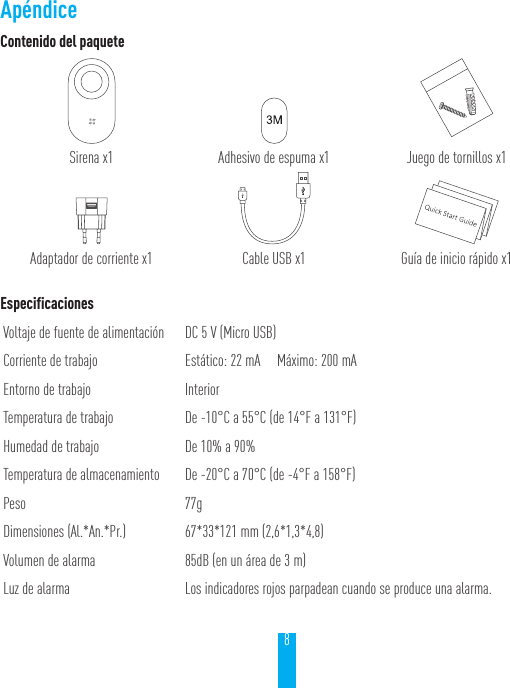 8Contenido del paqueteSirena x1 Adhesivo de espuma x1 Juego de tornillos x1Adaptador de corriente x1 Cable USB x1 Gu&iacute;a de inicio r&aacute;pido x1EspecificacionesVoltaje de fuente de alimentaci&oacute;n DC 5 V (Micro USB)Corriente de trabajo Est&aacute;tico: 22 mA     M&aacute;ximo: 200 mAEntorno de trabajo InteriorTemperatura de trabajo De -10&deg;C a 55&deg;C (de 14&deg;F a 131&deg;F)Humedad de trabajo De 10% a 90%Temperatura de almacenamiento De -20&deg;C a 70&deg;C (de -4&deg;F a 158&deg;F)Peso 77gDimensiones (Al.*An.*Pr.) 67*33*121 mm (2,6*1,3*4,8)Volumen de alarma 85dB (en un &aacute;rea de 3 m)Luz de alarma Los indicadores rojos parpadean cuando se produce una alarma.Ap&eacute;ndice