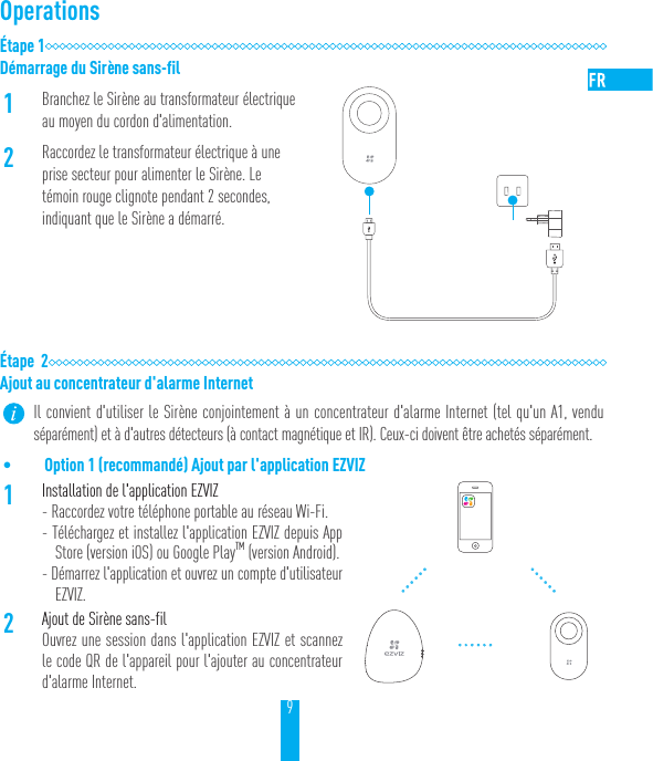 9Operations&Eacute;tape 1D&eacute;marrage du Sir&egrave;ne sans-fil1Branchez le Sir&egrave;ne au transformateur &eacute;lectrique au moyen du cordon d'alimentation.2Raccordez le transformateur &eacute;lectrique &agrave; une prise secteur pour alimenter le Sir&egrave;ne. Le t&eacute;moin rouge clignote pendant 2secondes, indiquant que le Sir&egrave;ne a d&eacute;marr&eacute;.&Eacute;tape  2Ajout au concentrateur d'alarme Internet Il convient d'utiliser le Sir&egrave;ne conjointement &agrave; un concentrateur d'alarme Internet (tel qu'un A1, vendu s&eacute;par&eacute;ment) et &agrave; d'autres d&eacute;tecteurs (&agrave; contact magn&eacute;tique et IR). Ceux-ci doivent &ecirc;tre achet&eacute;s s&eacute;par&eacute;ment.&bull; Option 1 (recommand&eacute;) Ajout par l'application EZVIZ1Installation de l'application EZVIZ- Raccordez votre t&eacute;l&eacute;phone portable au r&eacute;seau Wi-Fi.- T&eacute;l&eacute;chargez et installez l'application EZVIZ depuis App Store (version iOS) ou Google PlayTM (version Android).- D&eacute;marrez l'application et ouvrez un compte d'utilisateur EZVIZ.2Ajout de Sir&egrave;ne sans-filOuvrez une session dans l'application EZVIZ et scannez le code QR de l'appareil pour l'ajouter au concentrateur d'alarme Internet.