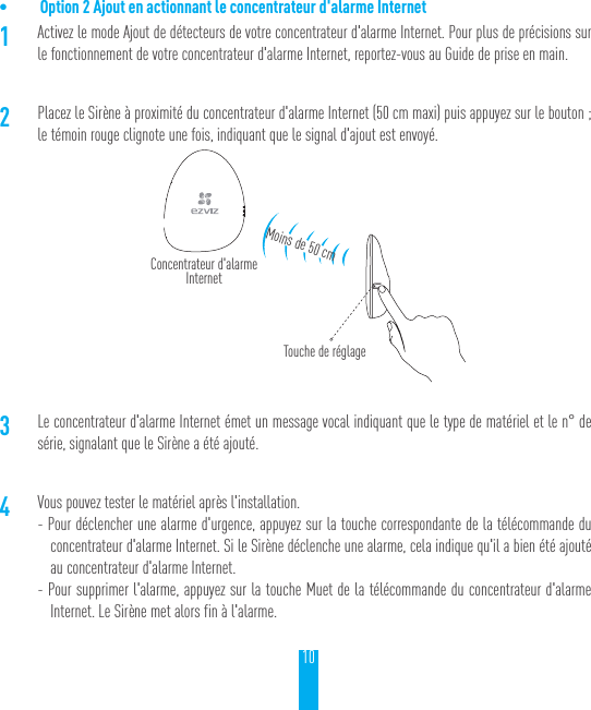 10&bull; Option 2 Ajout en actionnant le concentrateur d'alarme Internet1Activez le mode Ajout de d&eacute;tecteurs de votre concentrateur d'alarme Internet. Pour plus de pr&eacute;cisions sur le fonctionnement de votre concentrateur d'alarme Internet, reportez-vous au Guide de prise en main.2Placez le Sir&egrave;ne &agrave; proximit&eacute; du concentrateur d'alarme Internet (50cm maxi) puis appuyez sur le bouton; le t&eacute;moin rouge clignote une fois, indiquant que le signal d'ajout est envoy&eacute;.3Le concentrateur d'alarme Internet &eacute;met un message vocal indiquant que le type de mat&eacute;riel et le n&deg; de s&eacute;rie, signalant que le Sir&egrave;ne a &eacute;t&eacute; ajout&eacute;.4Vous pouvez tester le mat&eacute;riel apr&egrave;s l'installation.- Pour d&eacute;clencher une alarme d'urgence, appuyez sur la touche correspondante de la t&eacute;l&eacute;commande du concentrateur d'alarme Internet. Si le Sir&egrave;ne d&eacute;clenche une alarme, cela indique qu'il a bien &eacute;t&eacute; ajout&eacute; au concentrateur d'alarme Internet.- Pour supprimer l'alarme, appuyez sur la touche Muet de la t&eacute;l&eacute;commande du concentrateur d'alarme Internet. Le Sir&egrave;ne met alors fin &agrave; l'alarme.Concentrateur d'alarme InternetTouche de r&eacute;glageMoins de 50cm
