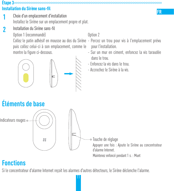 11&Eacute;tape 3Installation du Sir&egrave;ne sans-fil1Choix d'un emplacement d'installationInstallez le Sir&egrave;ne sur un emplacement propre et plat.2Installation du Sir&egrave;ne sans-filOption 1 (recommand&eacute;)Collez le patin adh&eacute;sif en mousse au dos du Sir&egrave;ne puis collez celui-ci &agrave; son emplacement, comme le montre la figure ci-dessous.Option 2- Percez un trou pour vis &agrave; l'emplacement pr&eacute;vu pour l'installation.- Sur un mur en ciment, enfoncez la vis taraud&eacute;e dans le trou.- Enfoncez la vis dans le trou.- Accrochez le Sir&egrave;ne &agrave; la vis.&Eacute;l&eacute;ments de base     FonctionsSi le concentrateur d'alarme Internet re&ccedil;oit les alarmes d'autres d&eacute;tecteurs, le Sir&egrave;ne d&eacute;clenche l'alarme.Indicateurs rougesTouche de r&eacute;glageAppuyer une fois: Ajoute le Sir&egrave;ne au concentrateur d'alarme Internet.Maintenez enfonc&eacute; pendant 1s. : Muet