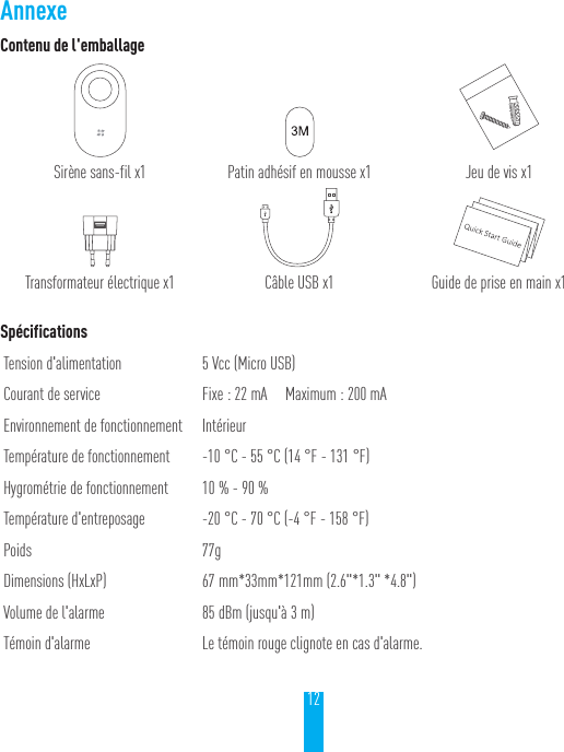 12Contenu de l'emballageSir&egrave;ne sans-fil x1 Patin adh&eacute;sif en mousse x1 Jeu de vis x1Transformateur &eacute;lectrique x1 C&acirc;ble USB x1 Guide de prise en main x1Sp&eacute;cificationsTension d'alimentation 5Vcc (Micro USB)Courant de service Fixe: 22mA     Maximum: 200mAEnvironnement de fonctionnement Int&eacute;rieurTemp&eacute;rature de fonctionnement -10 &deg;C - 55 &deg;C (14 &deg;F - 131 &deg;F)Hygrom&eacute;trie de fonctionnement 10% - 90%Temp&eacute;rature d'entreposage -20 &deg;C - 70 &deg;C (-4 &deg;F - 158 &deg;F)Poids 77gDimensions (HxLxP) 67 mm*33mm*121mm (2.6"*1.3" *4.8")Volume de l'alarme 85dBm (jusqu'&agrave; 3m)T&eacute;moin d'alarme Le t&eacute;moin rouge clignote en cas d'alarme.Annexe