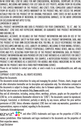 IN NO EVENT WILL EZVIZ BE LIABLE FOR ANY CONSEQUENTIAL, INCIDENTAL, EXEMPLARY, OR SPECIAL DAMAGES, INCLUDING ANY DAMAGES FOR LOST DATA OR LOST PROFITS, ARISING FROM OR RELATING TO THIS LIMITED WARRANTY OR THE PRODUCT, AND EZVIZ&rsquo;S TOTAL CUMULATIVE LIABILITY ARISING FROM OR RELATED TO THIS LIMITED WARRANTY OR THE PRODUCT WILL NOT EXCEED THE AMOUNT ACTUALLY PAID FOR THE PRODUCT BY THE ORIGINAL PURCHASER. SOME STATES DO NOT ALLOW THE EXCLUSION OR LIMITATION OF INCIDENTAL OR CONSEQUENTIAL DAMAGES, SO THE ABOVE LIMITATION OR EXCLUSION MAY NOT APPLY TO YOU.LIMITATION OF LIABILITYALL PRODUCT INFORMATION AND DATA IS PROVIDED FOR YOUR CONVENIENCE, &ldquo;AS IS&rdquo;, AND &ldquo;AS AVAILABLE&rdquo;. EZVIZ DOES NOT REPRESENT, WARRANT, OR GUARANTEE THAT PRODUCT INFORMATION AND DATA WILL BE AVAILABLE, ACCURATE, OR RELIABLE OR THAT PRODUCT INFORMATION AND DATA OR USE OF THE PRODUCT WILL PROVIDE SAFETY IN YOUR HOME. YOU USE ALL PRODUCT INFORMATION, DATA, AND THE PRODUCT AT YOUR OWN DISCRETION AND RISK. YOU WILL BE SOLELY RESPONSIBLE FOR (AND EZVIZ DISCLAIMS) ANY AND ALL LOSS, LIABILITY, OR DAMAGES, INCLUDING TO YOUR WIRING, FIXTURES, ELECTRICITY, HOME, PRODUCT, PRODUCT PERIPHERALS, COMPUTER, MOBILE DEVICE, AND ALL OTHER ITEMS AND PETS, RESULTING FROM YOUR USE OF THE PRODUCT INFORMATION, DATA, OR PRODUCT. PRODUCT INFORMATION AND DATA PROVIDED BY EZVIZ IS NOT INTENDED AS A SUBSTITUTE FOR DIRECT MEANS OF OBTAINING THE INFORMATION. FOR EXAMPLE, A NOTIFICATION PROVIDED THROUGH THE PRODUCT IS NOT INTENDED AS A SUBSTITUTE FOR AUDIBLE AND VISIBLE INDICATIONS IN THE HOME AND ON THE PRODUCT, NOR FOR A THIRD PARTY MONITORING SERVICE.Please do not hesitate to contact your seller, or send e-mails to us service@ezvizlife.com, with any questions.COPYRIGHT &copy;2017 EZVIZ Inc. ALL RIGHTS RESERVED.About the DocumentsThe documents include instructions for using and managing the product. Pictures, charts, images and all other information hereinafter are for description and explanation only. The information contained in the documents is subject to change, without notice, due to firmware updates or other reasons. Please find the latest version in the website (http://www.ezvizlife.com).Any and all information, including, among others, wordings, pictures, graphs are the properties of EZVIZ Inc. or its subsidiaries (hereinafter referred to be &ldquo;EZVIZ&rdquo;). The documents cannot be reproduced, changed, translated, or distributed, partially or wholly, by any means, without the prior written permission of EZVIZ. Unless otherwise stipulated, EZVIZ does not make any warranties, guarantees or representations, express or implied, regarding to the documents.Trademarks Acknowledgement&trade;,  &trade;, and other EZVIZ&rsquo;s trademarks and logos are the properties of EZVIZ in various jurisdictions. Other trademarks and logos mentioned in the documents are the properties of their respective owners.Legal Disclaimer