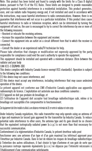 Note: This product has been tested and found to comply with the limits for a Class B digital device, pursuant to Part 15 of the FCC Rules. These limits are designed to provide reasonable protection against harmful interference in a residential installation. This product generates, uses, and can radiate radio frequency energy and, if not installed and used in accordance with the instructions, may cause harmful interference to radio communications. However, there is no guarantee that interference will not occur in a particular installation. If this product does cause harmful interference to radio or television reception, which can be determined by turning the equipment off and on, the user is encouraged to try to correct the interference by one or more of the following measures: &mdash;Reorient or relocate the receiving antenna. &mdash;Increase the separation between the equipment and receiver. &mdash;Connect the equipment into an outlet on a circuit different from that to which the receiver is connected. &mdash;Consult the dealer or an experienced radio/TV technician for help.Please take  attention that changes or modification not expressly approved by the party responsible for compliance could void the user&rsquo;s authority to operate the equipment.This equipment should be installed and operated with a minimum distance 20cm between the radiator and your body CAN ICES-3 (B)/NMB-3(B)This device complies with Industry Canada licence-exempt RSS standard(s). Operation is subject to the following two conditions: (1) this device may not cause interference, and(2) this device must accept any interference, including interference that may cause undesired operation of the device.Le pr&eacute;sent appareil est  conforme aux  CNR d'Industrie Canada applicables aux appareils radioexempts de licence. L'exploitation est autoris&eacute;e aux deux conditions suivantes :(1) l'appareil ne doit pas produire de brouillage, et(2) l'utilisateur de l'appareil doit accepter tout brouillage radio&eacute;lectrique subi, m&ecirc;me si le brouillage est susceptible d'en compromettre le fonctionnement.Under Industry Canada regulations, this radio transmitter may only operate using an antenna of a type and maximum (or lesser) gain approved for the transmitter by Industry Canada. To reduce potential radio interference to other users, the antenna type and its gain should be so chosen that the equivalent isotropically radiated power (e.i.r.p.) is not more than that necessary for successful communication.Conform&eacute;ment &agrave; la r&eacute;glementation d'Industrie Canada, le pr&eacute;sent &eacute;metteur radio peutfonctionner avec une antenne d'un type et d'un gain maximal (ou inf&eacute;rieur) approuv&eacute; pour l'&eacute;metteur par Industrie Canada. Dans le but de r&eacute;duire les risques de brouillage radio&eacute;lectrique &agrave; l'intention des autres utilisateurs, il faut choisir le type d'antenne et son gain de sorte que la puissance isotrope rayonn&eacute;e &eacute;quivalente (p.i.r.e.) ne d&eacute;passe pas l'intensit&eacute; n&eacute;cessaire &agrave; l'&eacute;tablissement d'une communication satisfaisante.Cet &eacute;quipement doit &ecirc;tre install&eacute; et utilis&eacute; &agrave; une distance minimale de 20 cm entre le radiateur et votre corps