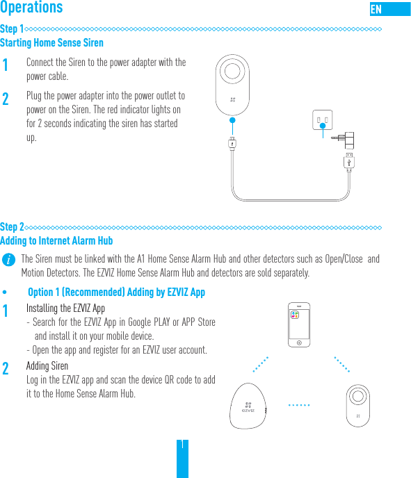 1OperationsStep 1Starting Home Sense Siren1Connect the Siren to the power adapter with the power cable.2Plug the power adapter into the power outlet to power on the Siren. The red indicator lights on for 2 seconds indicating the siren has started up.Step 2Adding to Internet Alarm HubThe Siren must be linked with the A1 Home Sense Alarm Hub and other detectors such as Open/Close  and Motion Detectors. The EZVIZ Home Sense Alarm Hub and detectors are sold separately.&bull; Option 1 (Recommended) Adding by EZVIZ App1Installing the EZVIZ App- Search for the EZVIZ App in Google PLAY or APP Store and install it on your mobile device. - Open the app and register for an EZVIZ user account.2Adding SirenLog in the EZVIZ app and scan the device QR code to add it to the Home Sense Alarm Hub.