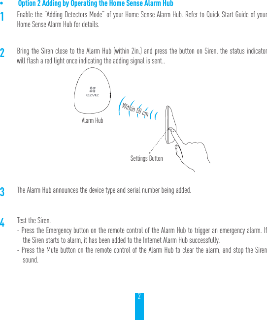 2&bull; Option 2 Adding by Operating the Home Sense Alarm Hub1Enable the &ldquo;Adding Detectors Mode&rdquo; of your Home Sense Alarm Hub. Refer to Quick Start Guide of your Home Sense Alarm Hub for details.2Bring the Siren close to the Alarm Hub (within 2in.) and press the button on Siren, the status indicator will flash a red light once indicating the adding signal is sent..3The Alarm Hub announces the device type and serial number being added.4Test the Siren.- Press the Emergency button on the remote control of the Alarm Hub to trigger an emergency alarm. If the Siren starts to alarm, it has been added to the Internet Alarm Hub successfully.- Press the Mute button on the remote control of the Alarm Hub to clear the alarm, and stop the Siren sound.Alarm HubSettings ButtonWithin 50 cm