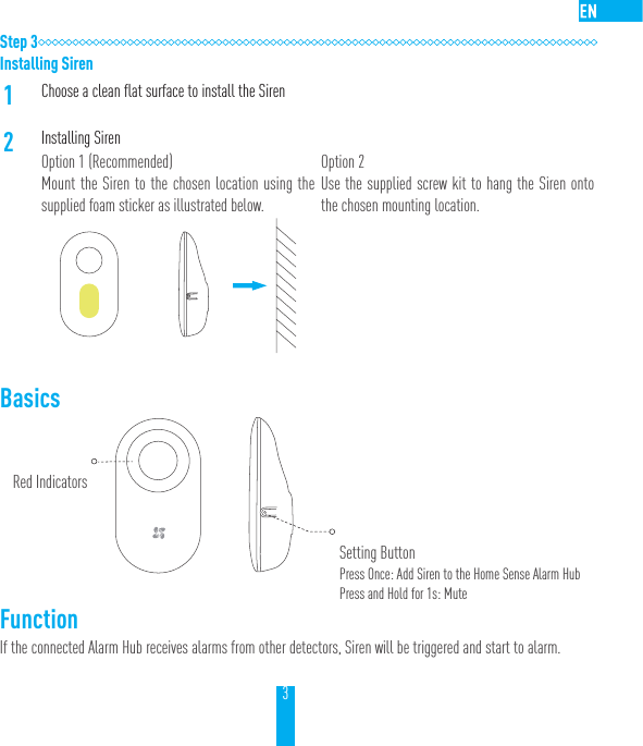 3Step 3Installing Siren1Choose a clean flat surface to install the Siren2Installing SirenOption 1 (Recommended)Mount the Siren to the chosen location using the supplied foam sticker as illustrated below.Option 2Use the supplied screw kit to hang the Siren onto the chosen mounting location.Basics    FunctionIf the connected Alarm Hub receives alarms from other detectors, Siren will be triggered and start to alarm.Red IndicatorsSetting ButtonPress Once: Add Siren to the Home Sense Alarm HubPress and Hold for 1s: Mute