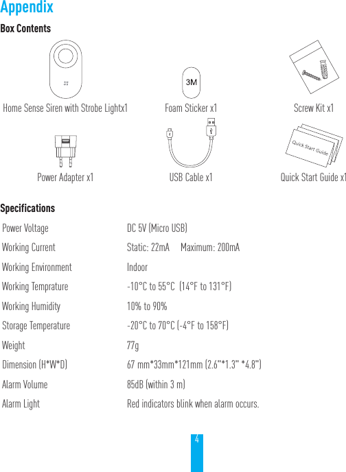 4Box ContentsHome Sense Siren with Strobe Lightx1 Foam Sticker x1 Screw Kit x1Power Adapter x1 USB Cable x1 Quick Start Guide x1SpecificationsPower Voltage DC 5V (Micro USB)Working Current  Static: 22mA     Maximum: 200mAWorking Environment IndoorWorking Temprature -10&deg;C to 55&deg;C  (14&deg;F to 131&deg;F)Working Humidity 10% to 90%Storage Temperature -20&deg;C to 70&deg;C (-4&deg;F to 158&deg;F)Weight 77gDimension (H*W*D) 67 mm*33mm*121mm (2.6"*1.3" *4.8")Alarm Volume 85dB (within 3 m)Alarm Light Red indicators blink when alarm occurs. Appendix