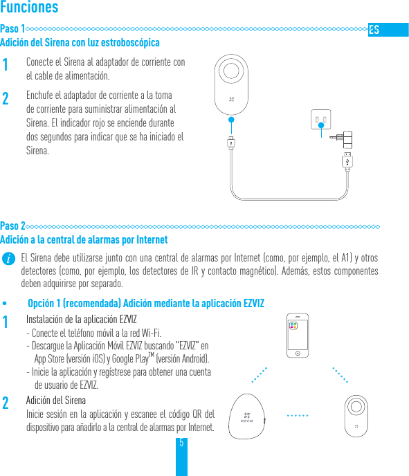 5FuncionesPaso 1Adici&oacute;n del Sirena con luz estrobosc&oacute;pica1Conecte el Sirena al adaptador de corriente con el cable de alimentaci&oacute;n.2Enchufe el adaptador de corriente a la toma de corriente para suministrar alimentaci&oacute;n al Sirena. El indicador rojo se enciende durante dos segundos para indicar que se ha iniciado el Sirena.Paso 2Adici&oacute;n a la central de alarmas por Internet El Sirena debe utilizarse junto con una central de alarmas por Internet (como, por ejemplo, el A1) y otros detectores (como, por ejemplo, los detectores de IR y contacto magn&eacute;tico). Adem&aacute;s, estos componentes deben adquirirse por separado.&bull; Opci&oacute;n 1 (recomendada) Adici&oacute;n mediante la aplicaci&oacute;n EZVIZ1Instalaci&oacute;n de la aplicaci&oacute;n EZVIZ - Conecte el tel&eacute;fono m&oacute;vil a la red Wi-Fi.- Descargue la Aplicaci&oacute;n M&oacute;vil EZVIZ buscando "EZVIZ" en App Store (versi&oacute;n iOS) y Google PlayTM (versi&oacute;n Android).- Inicie la aplicaci&oacute;n y reg&iacute;strese para obtener una cuenta de usuario de EZVIZ.2Adici&oacute;n del SirenaInicie sesi&oacute;n en la aplicaci&oacute;n y escanee el c&oacute;digo QR del dispositivo para a&ntilde;adirlo a la central de alarmas por Internet.