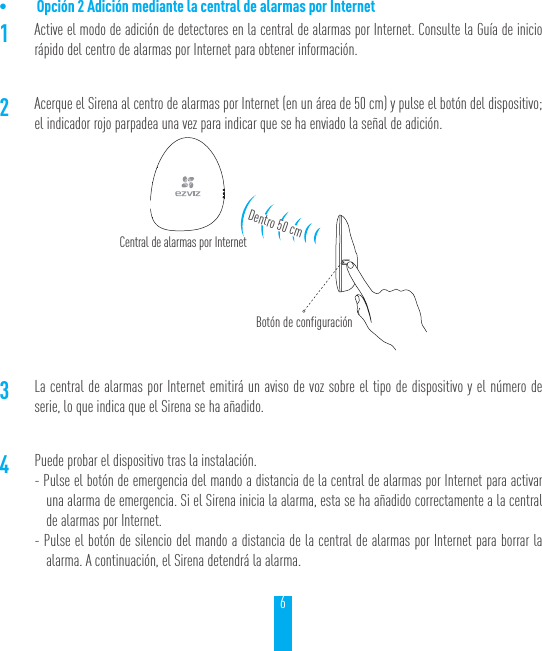 6&bull; Opci&oacute;n 2 Adici&oacute;n mediante la central de alarmas por Internet 1Active el modo de adici&oacute;n de detectores en la central de alarmas por Internet. Consulte la Gu&iacute;a de inicio r&aacute;pido del centro de alarmas por Internet para obtener informaci&oacute;n.2Acerque el Sirena al centro de alarmas por Internet (en un &aacute;rea de 50 cm) y pulse el bot&oacute;n del dispositivo; el indicador rojo parpadea una vez para indicar que se ha enviado la se&ntilde;al de adici&oacute;n.3La central de alarmas por Internet emitir&aacute; un aviso de voz sobre el tipo de dispositivo y el n&uacute;mero de serie, lo que indica que el Sirena se ha a&ntilde;adido.4Puede probar el dispositivo tras la instalaci&oacute;n.- Pulse el bot&oacute;n de emergencia del mando a distancia de la central de alarmas por Internet para activar una alarma de emergencia. Si el Sirena inicia la alarma, esta se ha a&ntilde;adido correctamente a la central de alarmas por Internet.- Pulse el bot&oacute;n de silencio del mando a distancia de la central de alarmas por Internet para borrar la alarma. A continuaci&oacute;n, el Sirena detendr&aacute; la alarma.Central de alarmas por InternetBot&oacute;n de configuraci&oacute;nDentro 50 cm