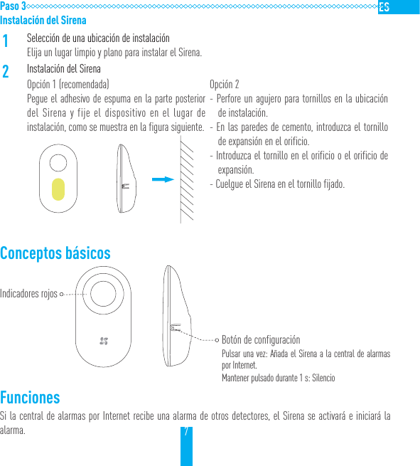 7Paso 3Instalaci&oacute;n del Sirena1Selecci&oacute;n de una ubicaci&oacute;n de instalaci&oacute;nElija un lugar limpio y plano para instalar el Sirena.2Instalaci&oacute;n del SirenaOpci&oacute;n 1 (recomendada)Pegue el adhesivo de espuma en la parte posterior del Sirena y fije el dispositivo en el lugar de instalaci&oacute;n, como se muestra en la figura siguiente.Opci&oacute;n 2- Perfore un agujero para tornillos en la ubicaci&oacute;n de instalaci&oacute;n.- En las paredes de cemento, introduzca el tornillo de expansi&oacute;n en el orificio.- Introduzca el tornillo en el orificio o el orificio de expansi&oacute;n.- Cuelgue el Sirena en el tornillo fijado.Conceptos b&aacute;sicos    FuncionesSi la central de alarmas por Internet recibe una alarma de otros detectores, el Sirena se activar&aacute; e iniciar&aacute; la alarma.Indicadores rojosBot&oacute;n de configuraci&oacute;nPulsar una vez: A&ntilde;ada el Sirena a la central de alarmas por Internet.Mantener pulsado durante 1 s: Silencio