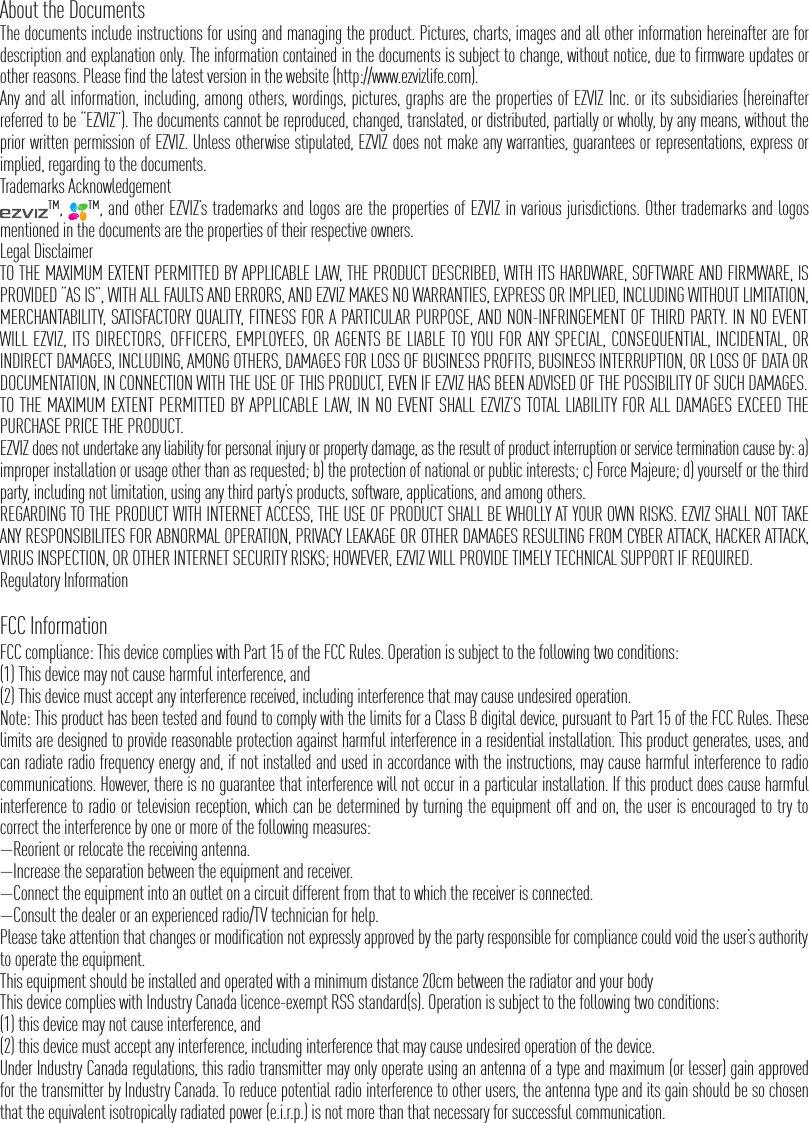 About the DocumentsThe documents include instructions for using and managing the product. Pictures, charts, images and all other information hereinafter are for description and explanation only. The information contained in the documents is subject to change, without notice, due to firmware updates or other reasons. Please find the latest version in the website (http://www.ezvizlife.com).Any and all information, including, among others, wordings, pictures, graphs are the properties of EZVIZ Inc. or its subsidiaries (hereinafter referred to be &ldquo;EZVIZ&rdquo;). The documents cannot be reproduced, changed, translated, or distributed, partially or wholly, by any means, without the prior written permission of EZVIZ. Unless otherwise stipulated, EZVIZ does not make any warranties, guarantees or representations, express or implied, regarding to the documents.Trademarks Acknowledgement&trade;,  &trade;, and other EZVIZ&rsquo;s trademarks and logos are the properties of EZVIZ in various jurisdictions. Other trademarks and logos mentioned in the documents are the properties of their respective owners.Legal DisclaimerTO THE MAXIMUM EXTENT PERMITTED BY APPLICABLE LAW, THE PRODUCT DESCRIBED, WITH ITS HARDWARE, SOFTWARE AND FIRMWARE, IS PROVIDED &ldquo;AS IS&rdquo;, WITH ALL FAULTS AND ERRORS, AND EZVIZ MAKES NO WARRANTIES, EXPRESS OR IMPLIED, INCLUDING WITHOUT LIMITATION, MERCHANTABILITY, SATISFACTORY QUALITY, FITNESS FOR A PARTICULAR PURPOSE, AND NON-INFRINGEMENT OF THIRD PARTY. IN NO EVENT WILL EZVIZ, ITS DIRECTORS, OFFICERS, EMPLOYEES, OR AGENTS BE LIABLE TO YOU FOR ANY SPECIAL, CONSEQUENTIAL, INCIDENTAL, OR INDIRECT DAMAGES, INCLUDING, AMONG OTHERS, DAMAGES FOR LOSS OF BUSINESS PROFITS, BUSINESS INTERRUPTION, OR LOSS OF DATA OR DOCUMENTATION, IN CONNECTION WITH THE USE OF THIS PRODUCT, EVEN IF EZVIZ HAS BEEN ADVISED OF THE POSSIBILITY OF SUCH DAMAGES.TO THE MAXIMUM EXTENT PERMITTED BY APPLICABLE LAW, IN NO EVENT SHALL EZVIZ&rsquo;S TOTAL LIABILITY FOR ALL DAMAGES EXCEED THE PURCHASE PRICE THE PRODUCT.EZVIZ does not undertake any liability for personal injury or property damage, as the result of product interruption or service termination cause by: a) improper installation or usage other than as requested; b) the protection of national or public interests; c) Force Majeure; d) yourself or the third party, including not limitation, using any third party&rsquo;s products, software, applications, and among others.REGARDING TO THE PRODUCT WITH INTERNET ACCESS, THE USE OF PRODUCT SHALL BE WHOLLY AT YOUR OWN RISKS. EZVIZ SHALL NOT TAKE ANY RESPONSIBILITES FOR ABNORMAL OPERATION, PRIVACY LEAKAGE OR OTHER DAMAGES RESULTING FROM CYBER ATTACK, HACKER ATTACK, VIRUS INSPECTION, OR OTHER INTERNET SECURITY RISKS; HOWEVER, EZVIZ WILL PROVIDE TIMELY TECHNICAL SUPPORT IF REQUIRED.Regulatory InformationFCC InformationFCC compliance: This device complies with Part 15 of the FCC Rules. Operation is subject to the following two conditions: (1) This device may not cause harmful interference, and (2) This device must accept any interference received, including interference that may cause undesired operation. Note: This product has been tested and found to comply with the limits for a Class B digital device, pursuant to Part 15 of the FCC Rules. These limits are designed to provide reasonable protection against harmful interference in a residential installation. This product generates, uses, and can radiate radio frequency energy and, if not installed and used in accordance with the instructions, may cause harmful interference to radio communications. However, there is no guarantee that interference will not occur in a particular installation. If this product does cause harmful interference to radio or television reception, which can be determined by turning the equipment off and on, the user is encouraged to try to correct the interference by one or more of the following measures: &mdash;Reorient or relocate the receiving antenna. &mdash;Increase the separation between the equipment and receiver. &mdash;Connect the equipment into an outlet on a circuit different from that to which the receiver is connected. &mdash;Consult the dealer or an experienced radio/TV technician for help.Please take attention that changes or modification not expressly approved by the party responsible for compliance could void the user&rsquo;s authority to operate the equipment.This equipment should be installed and operated with a minimum distance 20cm between the radiator and your body This device complies with Industry Canada licence-exempt RSS standard(s). Operation is subject to the following two conditions: (1) this device may not cause interference, and(2) this device must accept any interference, including interference that may cause undesired operation of the device.Under Industry Canada regulations, this radio transmitter may only operate using an antenna of a type and maximum (or lesser) gain approved for the transmitter by Industry Canada. To reduce potential radio interference to other users, the antenna type and its gain should be so chosen that the equivalent isotropically radiated power (e.i.r.p.) is not more than that necessary for successful communication.
