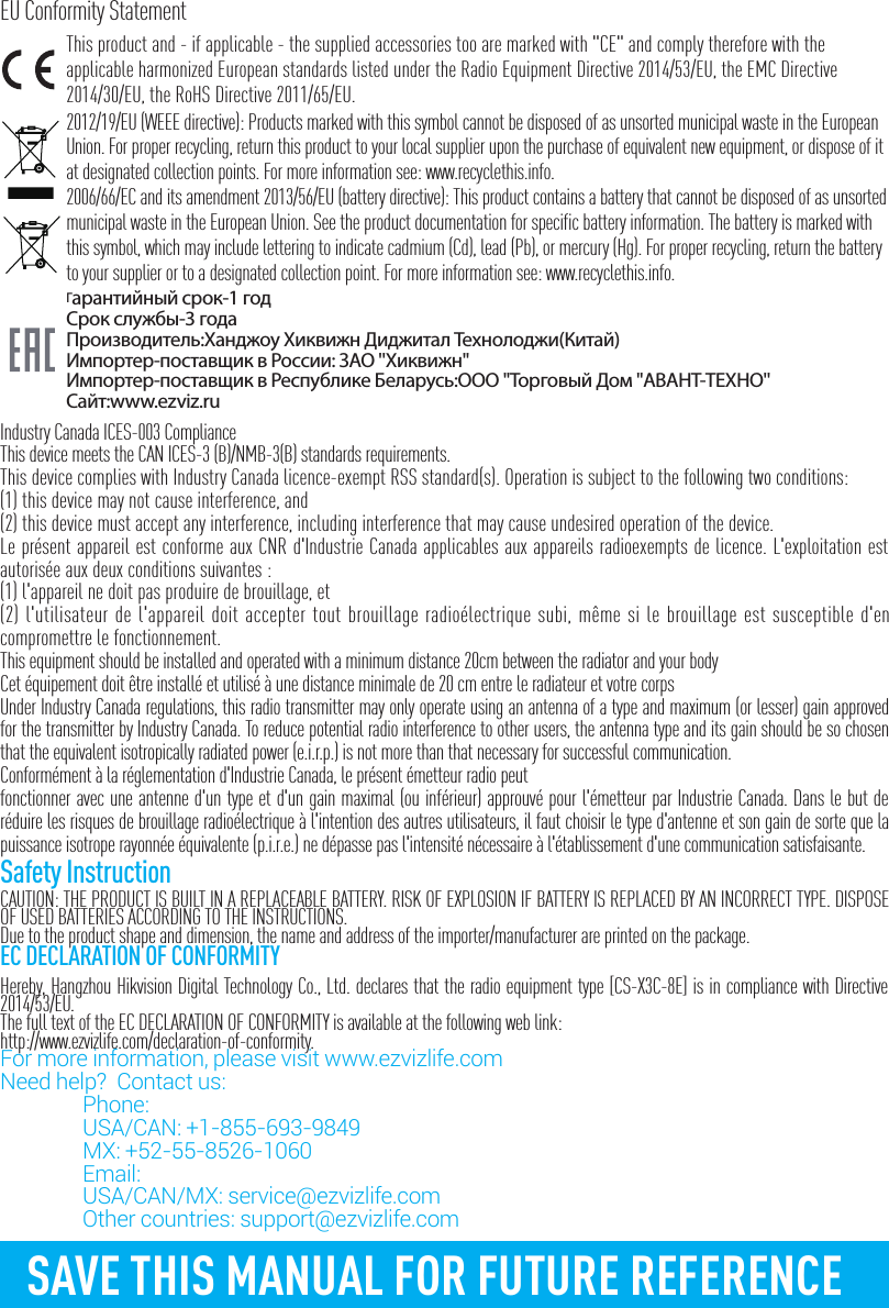 SAVE THIS MANUAL FOR FUTURE REFERENCEEU Conformity StatementThis product and - if applicable - the supplied accessories too are marked with "CE" and comply therefore with the applicable harmonized European standards listed under the Radio Equipment Directive 2014/53/EU, the EMC Directive 2014/30/EU, the RoHS Directive 2011/65/EU.2012/19/EU (WEEE directive): Products marked with this symbol cannot be disposed of as unsorted municipal waste in the European Union. For proper recycling, return this product to your local supplier upon the purchase of equivalent new equipment, or dispose of it at designated collection points. For more information see: www.recyclethis.info.2006/66/EC and its amendment 2013/56/EU (battery directive): This product contains a battery that cannot be disposed of as unsorted municipal waste in the European Union. See the product documentation for specific battery information. The battery is marked with this symbol, which may include lettering to indicate cadmium (Cd), lead (Pb), or mercury (Hg). For proper recycling, return the battery to your supplier or to a designated collection point. For more information see: www.recyclethis.info.Гарантийный срок-1 годСрок службы-3 годаПроизводитель:Ханджоу Хиквижн Диджитал Технолоджи(Китай)Импортер-поставщик в России: ЗАО ''Хиквижн''Импортер-поставщик в Республике Беларусь:ООО ''Торговый Дом ''АВАНТ-ТЕХНО''Сайт:www.ezviz.ruIndustry Canada ICES-003 ComplianceThis device meets the CAN ICES-3 (B)/NMB-3(B) standards requirements.This device complies with Industry Canada licence-exempt RSS standard(s). Operation is subject to the following two conditions: (1) this device may not cause interference, and(2) this device must accept any interference, including interference that may cause undesired operation of the device.Le pr&eacute;sent appareil est conforme aux CNR d'Industrie Canada applicables aux appareils radioexempts de licence. L'exploitation est autoris&eacute;e aux deux conditions suivantes :(1) l'appareil ne doit pas produire de brouillage, et(2) l'utilisateur de l'appareil doit accepter tout brouillage radio&eacute;lectrique subi, m&ecirc;me si le brouillage est susceptible d'en compromettre le fonctionnement.This equipment should be installed and operated with a minimum distance 20cm between the radiator and your body Cet &eacute;quipement doit &ecirc;tre install&eacute; et utilis&eacute; &agrave; une distance minimale de 20 cm entre le radiateur et votre corpsUnder Industry Canada regulations, this radio transmitter may only operate using an antenna of a type and maximum (or lesser) gain approved for the transmitter by Industry Canada. To reduce potential radio interference to other users, the antenna type and its gain should be so chosen that the equivalent isotropically radiated power (e.i.r.p.) is not more than that necessary for successful communication.Conform&eacute;ment &agrave; la r&eacute;glementation d'Industrie Canada, le pr&eacute;sent &eacute;metteur radio peutfonctionner avec une antenne d'un type et d'un gain maximal (ou inf&eacute;rieur) approuv&eacute; pour l'&eacute;metteur par Industrie Canada. Dans le but de r&eacute;duire les risques de brouillage radio&eacute;lectrique &agrave; l'intention des autres utilisateurs, il faut choisir le type d'antenne et son gain de sorte que la puissance isotrope rayonn&eacute;e &eacute;quivalente (p.i.r.e.) ne d&eacute;passe pas l'intensit&eacute; n&eacute;cessaire &agrave; l'&eacute;tablissement d'une communication satisfaisante.Safety InstructionCAUTION: THE PRODUCT IS BUILT IN A REPLACEABLE BATTERY. RISK OF EXPLOSION IF BATTERY IS REPLACED BY AN INCORRECT TYPE. DISPOSE OF USED BATTERIES ACCORDING TO THE INSTRUCTIONS.Due to the product shape and dimension, the name and address of the importer/manufacturer are printed on the package.EC DECLARATION OF CONFORMITYHereby, Hangzhou Hikvision Digital Technology Co., Ltd. declares that the radio equipment type [CS-X3C-8E] is in compliance with Directive 2014/53/EU.The full text of the EC DECLARATION OF CONFORMITY is available at the following web link:http://www.ezvizlife.com/declaration-of-conformity.For more information, please visit www.ezvizlife.com     Need help?  Contact us: Phone:   USA/CAN: +1-855-693-9849  MX: +52-55-8526-1060 Email:  USA/CAN/MX: service@ezvizlife.com  Other countries: support@ezvizlife.com
