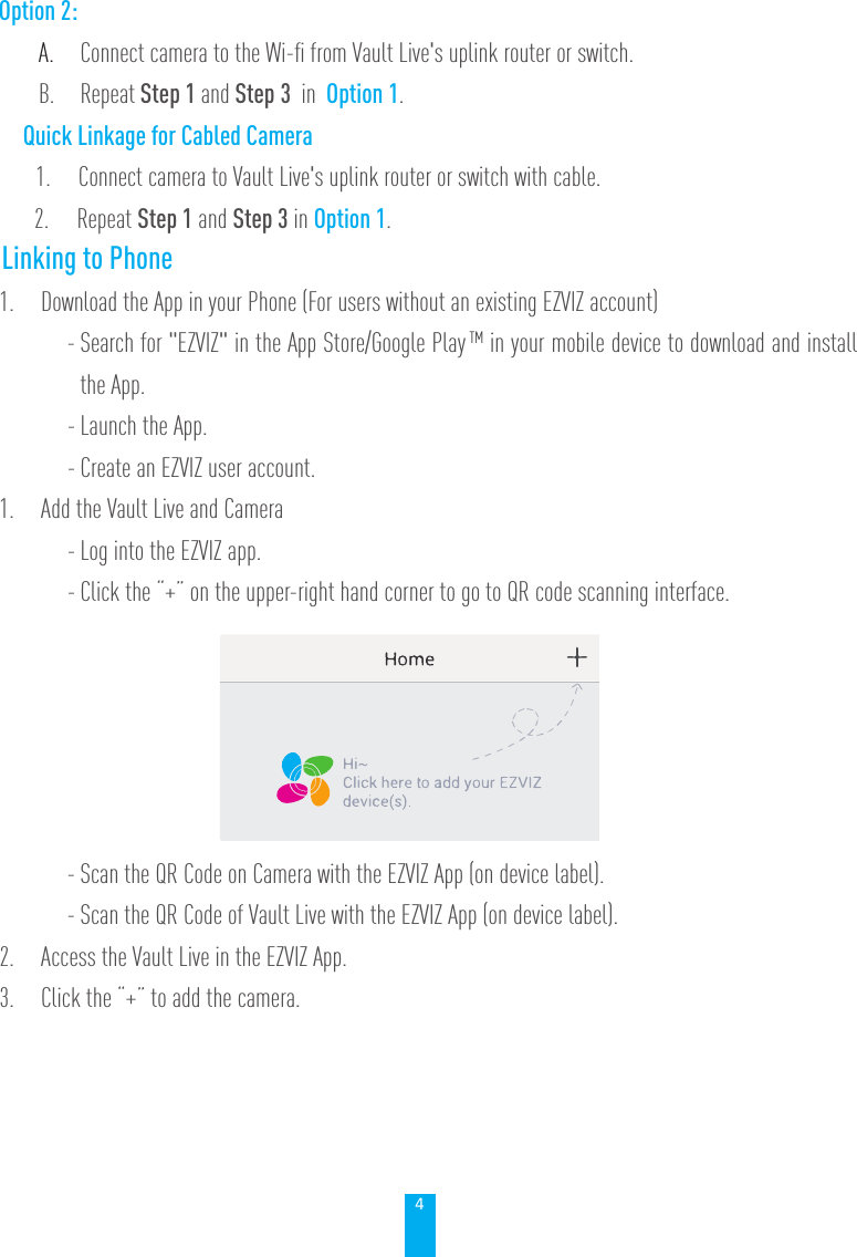 4       Option 2: A.  Connect camera to the Wi-ﬁ from Vault Live's uplink router or switch.B. Repeat Step 1 and Step 3  in  Option 1.          Quick Linkage for Cabled Camera              1.     Connect camera to Vault Live's uplink router or switch with cable.             2.     Repeat Step 1 and Step 3 in Option 1.Linking to Phone1.  Download the App in your Phone (For users without an existing EZVIZ account) - Search for "EZVIZ" in the App Store/Google Play TM in your mobile device to download and install the App.- Launch the App.- Create an EZVIZ user account.1.  Add the Vault Live and Camera- Log into the EZVIZ app.- Click the &ldquo;+&rdquo; on the upper-right hand corner to go to QR code scanning interface.- Scan the QR Code on Camera with the EZVIZ App (on device label). - Scan the QR Code of Vault Live with the EZVIZ App (on device label).2.  Access the Vault Live in the EZVIZ App.3.  Click the &ldquo;+&rdquo; to add the camera.