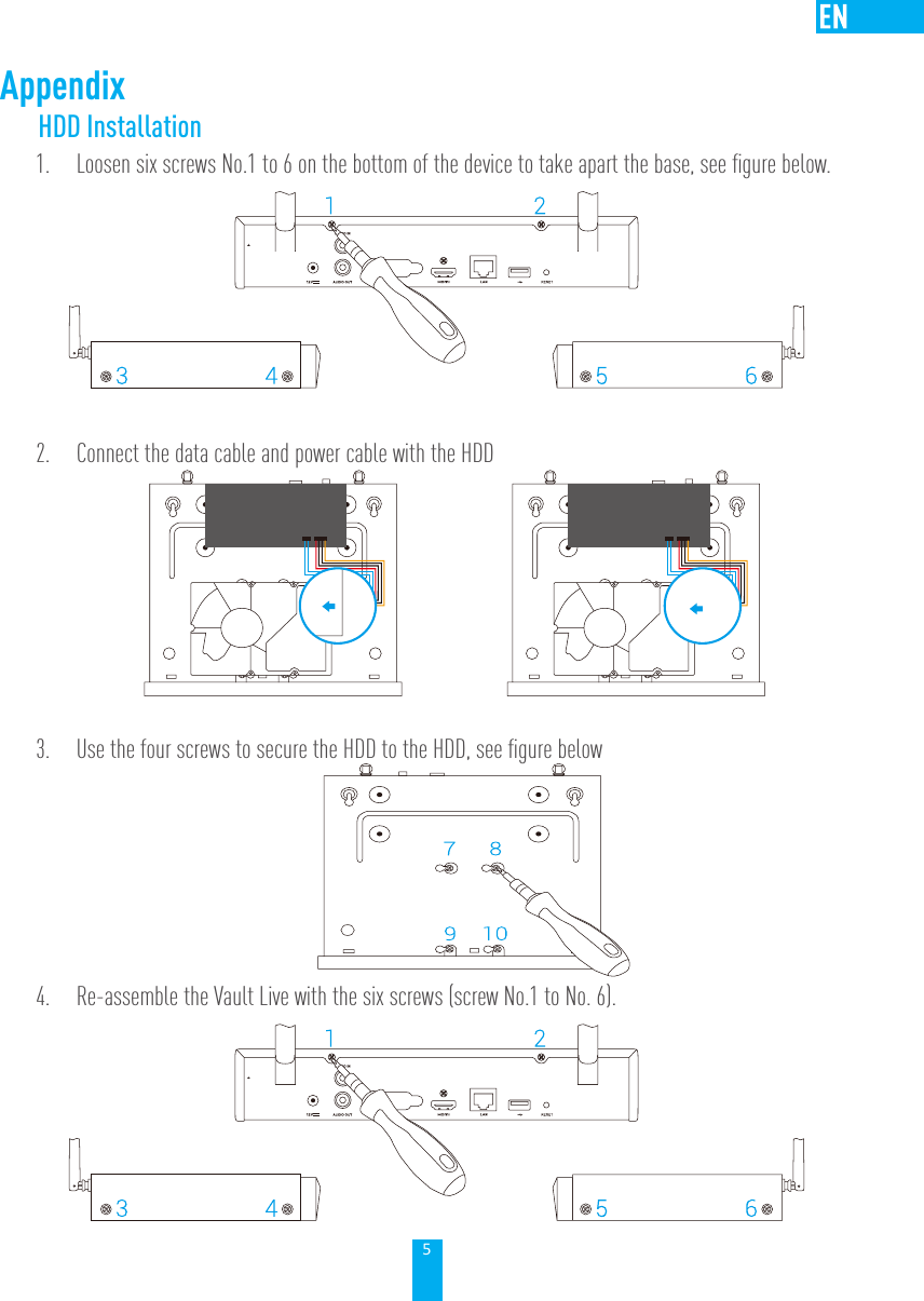 5AppendixHDD Installation 1.  Loosen six screws No.1 to 6 on the bottom of the device to take apart the base, see ﬁgure below.2.  Connect the data cable and power cable with the HDD      3.  Use the four screws to secure the HDD to the HDD, see ﬁgure below  4.  Re-assemble the Vault Live with the six screws (screw No.1 to No. 6).