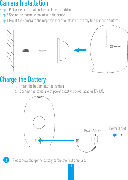 5Camera InstallationStep 1 Pick a clean and ﬂat surface, indoors or outdoors.Step 2 Secure the magnetic mount with the screw.Step 3 Mount the camera to the magnetic mount or attach it directly to a magnetic surface.Charge the Battery1.  Insert the battery into the camera.2.  Connect the camera with power outlet via power adapter (5V 1A).Power OutletPower AdapterPlease fully charge the battery before the ﬁrst time use. 