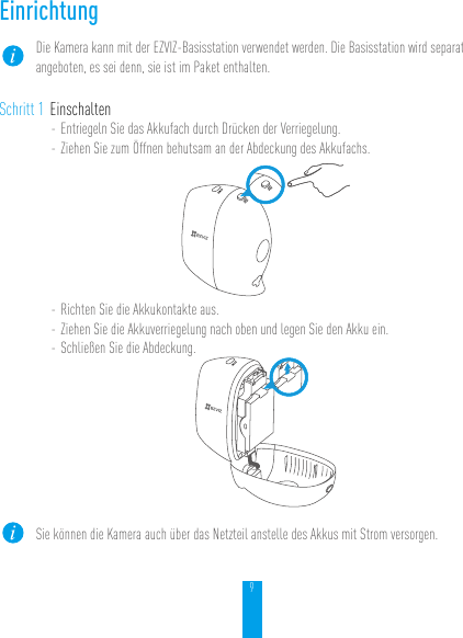 9EinrichtungDie Kamera kann mit der EZVIZ-Basisstation verwendet werden. Die Basisstation wird separat angeboten, es sei denn, sie ist im Paket enthalten.Schritt 1 Einschalten- Entriegeln Sie das Akkufach durch Drücken der Verriegelung.- Ziehen Sie zum Öffnen behutsam an der Abdeckung des Akkufachs.- Richten Sie die Akkukontakte aus.- Ziehen Sie die Akkuverriegelung nach oben und legen Sie den Akku ein.- Schließen Sie die Abdeckung.Sie können die Kamera auch über das Netzteil anstelle des Akkus mit Strom versorgen.