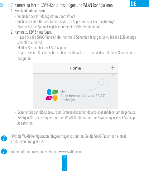 10Schritt 2 Kamera zu Ihrem EZVIZ-Konto hinzufügen und WLAN konﬁgurieren1. Benutzerkonto anlegen.- Verbinden Sie Ihr Mobilgerät mit dem WLAN. - Suchen Sie zum Herunterladen „EZVIZ“ im App Store oder bei Google PlayTM.- Starten Sie die App and registrieren Sie ein EZVIZ-Benutzerkonto.2. Kamera zu EZVIZ hinzufügen. - Halten Sie die SYNC-Taste an der Kamera 5 Sekunden lang gedrückt, bis die LED-Anzeige schnell blau blinkt. - Melden Sie sich bei der EZVIZ-App an.- Tippen Sie im Startbildschirm oben rechts auf „+“, um in das QR-Code-Scanmenü zu navigieren.- Scannen Sie den QR-Code auf dem Einband dieses Handbuchs oder auf dem Kameragehäuse.- Befolgen Sie zur Fertigstellung der WLAN-Konﬁguration die Anweisungen des EZVIZ-App-Assistenten.Falls die WLAN-Konﬁguration fehlgeschlagen ist, halten Sie die SYNC-Taste noch einmal 5 Sekunden lang gedrückt.Nähere Informationen ﬁnden Sie auf www.ezvizlife.com.