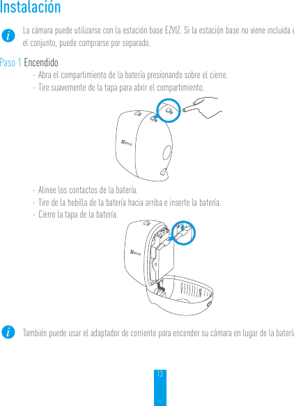 13InstalaciónLa cámara puede utilizarse con la estación base EZVIZ. Si la estación base no viene incluida en el conjunto, puede comprarse por separado.Paso 1 Encendido- Abra el compartimiento de la batería presionando sobre el cierre.- Tire suavemente de la tapa para abrir el compartimiento.- Alinee los contactos de la batería.- Tire de la hebilla de la batería hacia arriba e inserte la batería.- Cierre la tapa de la batería.También puede usar el adaptador de corriente para encender su cámara en lugar de la batería.