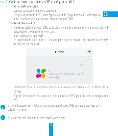 14Paso 2 Añadir la cámara a su cuenta EZVIZ y conﬁgurar su Wi-Fi1. Cree la cuenta de usuario.- Conecte su dispositivo móvil a la red wiﬁ. - Busque la aplicación &quot;EZVIZ&quot; en la App Store o en la Google Play StoreTM y descárguela.- Inicie la aplicación y registre una cuenta de usuario EZVIZ.2. Añada la cámara a EZVIZ. - Mantenga pulsado el botón SINC de la cámara durante 5 segundos y verá el indicador led parpadeando rápidamente en color azul. - Inicie sesión en la app EZVIZ.- En la pantalla de inicio, pulse &quot;+&quot; en la esquina superior derecha para acceder a la interfaz de escaneo del código QR.- Escanee el código QR que se encuentra en la tapa de este manual o en la carcasa de la cámara.- Siga las indicaciones del asistente de la aplicación EZVIZ para ﬁnalizar la conﬁguración Wi-Fi.Si la conﬁguración Wi-Fi falla, mantenga pulsado el botón SINC durante 5 segundos para volverlo a intentar.Para obtener más información, visite www.ezvizlife.com.