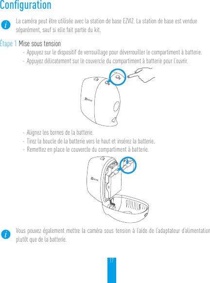 17ConﬁgurationLa caméra peut être utilisée avec la station de base EZVIZ. La station de base est vendue séparément, sauf si elle fait partie du kit.Étape 1 Mise sous tension- Appuyez sur le dispositif de verrouillage pour déverrouiller le compartiment à batterie.- Appuyez délicatement sur le couvercle du compartiment à batterie pour l’ouvrir.- Alignez les bornes de la batterie.- Tirez la boucle de la batterie vers le haut et insérez la batterie.- Remettez en place le couvercle du compartiment à batterie.Vous pouvez également mettre la caméra sous tension à l’aide de l’adaptateur d’alimentation plutôt que de la batterie.