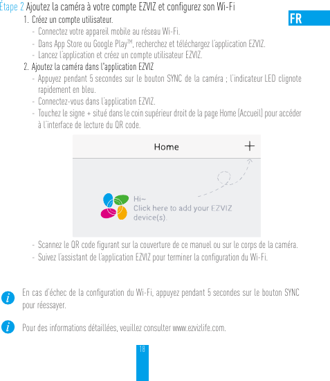 18Étape 2 Ajoutez la caméra à votre compte EZVIZ et conﬁgurez son Wi-Fi1. Créez un compte utilisateur.- Connectez votre appareil mobile au réseau Wi-Fi. - Dans App Store ou Google PlayTM, recherchez et téléchargez l’application EZVIZ.- Lancez l’application et créez un compte utilisateur EZVIZ.2. Ajoutez la caméra dans l&apos;application EZVIZ - Appuyez pendant 5 secondes sur le bouton SYNC de la caméra ; l’indicateur LED clignote rapidement en bleu. - Connectez-vous dans l’application EZVIZ.- Touchez le signe + situé dans le coin supérieur droit de la page Home (Accueil) pour accéder à l’interface de lecture du QR code.- Scannez le QR code ﬁgurant sur la couverture de ce manuel ou sur le corps de la caméra.- Suivez l’assistant de l’application EZVIZ pour terminer la conﬁguration du Wi-Fi.En cas d’échec de la conﬁguration du Wi-Fi, appuyez pendant 5 secondes sur le bouton SYNC pour réessayer.Pour des informations détaillées, veuillez consulter www.ezvizlife.com.