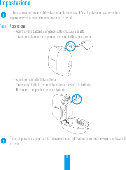 21ImpostazioneLa telecamera può essere utilizzata con la stazione base EZVIZ. La stazione base è venduta separatamente, a meno che non faccia parte del kit.Fase 1 Accensione- Aprire il vano batteria spingendo sulla chiusura a scatto.- Tirare delicatamente il coperchio del vano batteria per aprirlo.- Allineare i contatti della batteria.- Tirare verso l&apos;alto il fermo della batteria e inserire la batteria.- Richiudere il coperchio del vano batteria.È inoltre possibile alimentare la telecamera con l’adattatore di corrente invece di utilizzare la batteria.