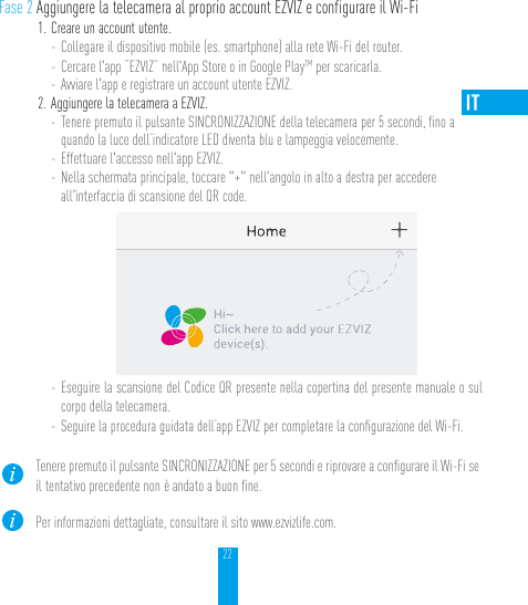 22Fase 2 Aggiungere la telecamera al proprio account EZVIZ e configurare il Wi-Fi1. Creare un account utente.- Collegare il dispositivo mobile (es. smartphone) alla rete Wi-Fi del router.- Cercare l&apos;app “EZVIZ” nell&apos;App Store o in Google PlayTM per scaricarla.- Avviare l&apos;app e registrare un account utente EZVIZ.2. Aggiungere la telecamera a EZVIZ. - Tenere premuto il pulsante SINCRONIZZAZIONE della telecamera per 5 secondi, ﬁno a quando la luce dell’indicatore LED diventa blu e lampeggia velocemente. - Effettuare l&apos;accesso nell&apos;app EZVIZ.- Nella schermata principale, toccare &quot;+&quot; nell&apos;angolo in alto a destra per accedere all&apos;interfaccia di scansione del QR code.- Eseguire la scansione del Codice QR presente nella copertina del presente manuale o sul corpo della telecamera.- Seguire la procedura guidata dell’app EZVIZ per completare la conﬁgurazione del Wi-Fi.Tenere premuto il pulsante SINCRONIZZAZIONE per 5 secondi e riprovare a conﬁgurare il Wi-Fi se il tentativo precedente non è andato a buon ﬁne.Per informazioni dettagliate, consultare il sito www.ezvizlife.com.