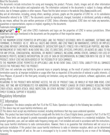 About the DocumentsThe documents include instructions for using and managing the product. Pictures, charts, images and all other information hereinafter are for description and explanation only. The information contained in the documents is subject to change, without notice, due to firmware updates or other reasons. Please find the latest version in the website (http://www.ezvizlife.com).Any and all information, including, among others, wordings, pictures, graphs are the properties of EZVIZ Inc. or its subsidiaries (hereinafter referred to be “EZVIZ”). The documents cannot be reproduced, changed, translated, or distributed, partially or wholly, by any means, without the prior written permission of EZVIZ. Unless otherwise stipulated, EZVIZ does not make any warranties, guarantees or representations, express or implied, regarding to the documents.Trademarks Acknowledgement™,  ™, and other EZVIZ’s trademarks and logos are the properties of EZVIZ in various jurisdictions. Other trademarks and logos mentioned in the documents are the properties of their respective owners.Legal DisclaimerTO THE MAXIMUM EXTENT PERMITTED BY APPLICABLE LAW, THE PRODUCT DESCRIBED, WITH ITS HARDWARE, SOFTWARE AND FIRMWARE, IS PROVIDED “AS IS”, WITH ALL FAULTS AND ERRORS, AND EZVIZ MAKES NO WARRANTIES, EXPRESS OR IMPLIED, INCLUDING WITHOUT LIMITATION, MERCHANTABILITY, SATISFACTORY QUALITY, FITNESS FOR A PARTICULAR PURPOSE, AND NON-INFRINGEMENT OF THIRD PARTY. IN NO EVENT WILL EZVIZ, ITS DIRECTORS, OFFICERS, EMPLOYEES, OR AGENTS BE LIABLE TO YOU FOR ANY SPECIAL, CONSEQUENTIAL, INCIDENTAL, OR INDIRECT DAMAGES, INCLUDING, AMONG OTHERS, DAMAGES FOR LOSS OF BUSINESS PROFITS, BUSINESS INTERRUPTION, OR LOSS OF DATA OR DOCUMENTATION, IN CONNECTION WITH THE USE OF THIS PRODUCT, EVEN IF EZVIZ HAS BEEN ADVISED OF THE POSSIBILITY OF SUCH DAMAGES.TO THE MAXIMUM EXTENT PERMITTED BY APPLICABLE LAW, IN NO EVENT SHALL EZVIZ’S TOTAL LIABILITY FOR ALL DAMAGES EXCEED THE PURCHASE PRICE THE PRODUCT.EZVIZ does not undertake any liability for personal injury or property damage, as the result of product interruption or service termination cause by: a) improper installation or usage other than as requested; b) the protection of national or public interests; c) Force Majeure; d) yourself or the third party, including not limitation, using any third party’s products, software, applications, and among others.REGARDING TO THE PRODUCT WITH INTERNET ACCESS, THE USE OF PRODUCT SHALL BE WHOLLY AT YOUR OWN RISKS. EZVIZ SHALL NOT TAKE ANY RESPONSIBILITES FOR ABNORMAL OPERATION, PRIVACY LEAKAGE OR OTHER DAMAGES RESULTING FROM CYBER ATTACK, HACKER ATTACK, VIRUS INSPECTION, OR OTHER INTERNET SECURITY RISKS; HOWEVER, EZVIZ WILL PROVIDE TIMELY TECHNICAL SUPPORT IF REQUIRED.Regulatory InformationFCC InformationFCC compliance: This device complies with Part 15 of the FCC Rules. Operation is subject to the following two conditions: (1) This device may not cause harmful interference, and (2) This device must accept any interference received, including interference that may cause undesired operation. Note: This product has been tested and found to comply with the limits for a Class B digital device, pursuant to Part 15 of the FCC Rules. These limits are designed to provide reasonable protection against harmful interference in a residential installation. This product generates, uses, and can radiate radio frequency energy and, if not installed and used in accordance with the instructions, may cause harmful interference to radio communications. However, there is no guarantee that interference will not occur in a particular installation. If this product does cause harmful interference to radio or television reception, which can be determined by turning the equipment off and on, the user is encouraged to try to correct the interference by one or more of the following measures: 