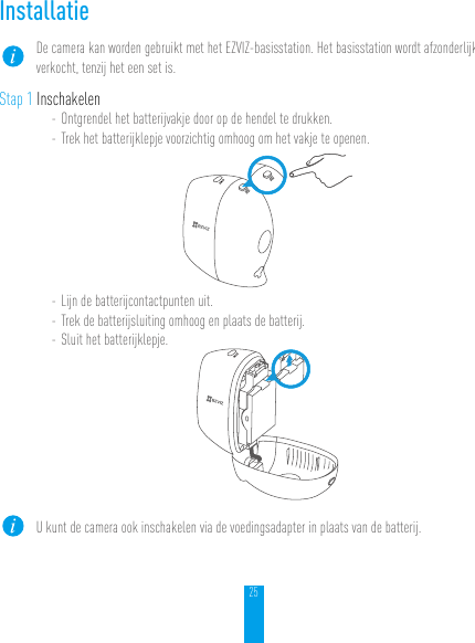 25InstallatieDe camera kan worden gebruikt met het EZVIZ-basisstation. Het basisstation wordt afzonderlijk verkocht, tenzij het een set is.Stap 1 Inschakelen- Ontgrendel het batterijvakje door op de hendel te drukken.- Trek het batterijklepje voorzichtig omhoog om het vakje te openen.- Lijn de batterijcontactpunten uit.- Trek de batterijsluiting omhoog en plaats de batterij.- Sluit het batterijklepje.U kunt de camera ook inschakelen via de voedingsadapter in plaats van de batterij.