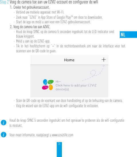 26NLStap 2 Voeg de camera toe aan uw EZVIZ-account en conﬁgureer de wiﬁ1. Creëer het gebruikersaccount.- Verbind uw mobiele apparaat met Wi-Fi. - Zoek naar “EZVIZ” in App Store of Google PlayTM om deze te downloaden.- Start de app en meld u aan voor een EZVIZ-gebruikersaccount.2. Voeg de camera toe aan AZVIZ. - Houd de knop SYNC op de camera 5 seconden ingedrukt tot de LED-indicator snel  blauw knippert. - Meld u aan op de EZVIZ-app.- Tik in het hoofdscherm op “+” in de rechterbovenhoek om naar de interface voor het scannen van de QR-code te gaan.- Scan de QR-code op de voorkant van deze handleiding of op de behuizing van de camera.- Volg de wizard van de EZVIZ-app om de wiﬁ-conﬁguratie te voltooien.Houd de knop SYNC 5 seconden ingedrukt om het opnieuw te proberen als de wiﬁ-conﬁguratie is mislukt.Voor meer informatie, raadpleegt u www.ezvizlife.com