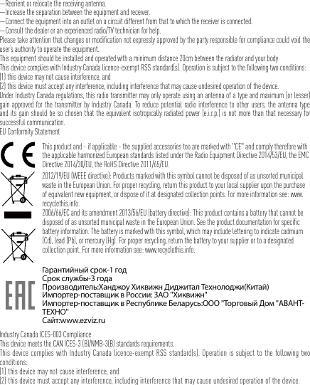 —Reorient or relocate the receiving antenna. —Increase the separation between the equipment and receiver. —Connect the equipment into an outlet on a circuit different from that to which the receiver is connected. —Consult the dealer or an experienced radio/TV technician for help.Please take attention that changes or modification not expressly approved by the party responsible for compliance could void the user’s authority to operate the equipment.This equipment should be installed and operated with a minimum distance 20cm between the radiator and your body This device complies with Industry Canada licence-exempt RSS standard(s). Operation is subject to the following two conditions: (1) this device may not cause interference, and(2) this device must accept any interference, including interference that may cause undesired operation of the device.Under Industry Canada regulations, this radio transmitter may only operate using an antenna of a type and maximum (or lesser) gain approved for the transmitter by Industry Canada. To reduce potential radio interference to other users, the antenna type and its gain should be so chosen that the equivalent isotropically radiated power (e.i.r.p.) is not more than that necessary for successful communication.EU Conformity StatementThis product and - if applicable - the supplied accessories too are marked with &quot;CE&quot; and comply therefore with the applicable harmonized European standards listed under the Radio Equipment Directive 2014/53/EU, the EMC Directive 2014/30/EU, the RoHS Directive 2011/65/EU.2012/19/EU (WEEE directive): Products marked with this symbol cannot be disposed of as unsorted municipal waste in the European Union. For proper recycling, return this product to your local supplier upon the purchase of equivalent new equipment, or dispose of it at designated collection points. For more information see: www.recyclethis.info.2006/66/EC and its amendment 2013/56/EU (battery directive): This product contains a battery that cannot be disposed of as unsorted municipal waste in the European Union. See the product documentation for specific battery information. The battery is marked with this symbol, which may include lettering to indicate cadmium (Cd), lead (Pb), or mercury (Hg). For proper recycling, return the battery to your supplier or to a designated collection point. For more information see: www.recyclethis.info.Гарантийный срок-1 годСрок службы-3 годаПроизводитель:Ханджоу Хиквижн Диджитал Технолоджи(Китай)Импортер-поставщик в России: ЗАО &apos;&apos;Хиквижн&apos;&apos;Импортер-поставщик в Республике Беларусь:ООО &apos;&apos;Торговый Дом &apos;&apos;АВАНТ-ТЕХНО&apos;&apos;Сайт:www.ezviz.ruIndustry Canada ICES-003 ComplianceThis device meets the CAN ICES-3 (B)/NMB-3(B) standards requirements.This device complies with Industry Canada licence-exempt RSS standard(s). Operation is subject to the following two conditions: (1) this device may not cause interference, and(2) this device must accept any interference, including interference that may cause undesired operation of the device.