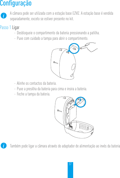 57ConﬁguraçãoA câmara pode ser utilizada com a estação base EZVIZ. A estação base é vendida separadamente, exceto se estiver presente no kit.Passo 1 Ligar- Desbloqueie o compartimento da bateria pressionando a patilha.- Puxe com cuidado a tampa para abrir o compartimento.- Alinhe os contactos da bateria.- Puxe a presilha da bateria para cima e insira a bateria.- Feche a tampa da bateria.Também pode ligar a câmara através do adaptador de alimentação ao invés da bateria.