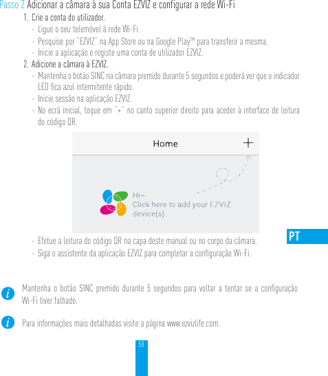 58PTPasso 2 Adicionar a câmara à sua Conta EZVIZ e configurar a rede Wi-Fi1. Crie a conta do utilizador.- Ligue o seu telemóvel à rede Wi-Fi. - Pesquise por “EZVIZ” na App Store ou na Google PlayTM para transferir a mesma.- Inicie a aplicação e registe uma conta de utilizador EZVIZ.2. Adicione a câmara à EZVIZ. - Mantenha o botão SINC na câmara premido durante 5 segundos e poderá ver que o indicador LED ﬁca azul intermitente rápido. - Inicie sessão na aplicação EZVIZ.- No ecrã inicial, toque em “+” no canto superior direito para aceder à interface de leitura do código QR.- Efetue a leitura do código QR na capa deste manual ou no corpo da câmara.- Siga o assistente da aplicação EZVIZ para completar a conﬁguração Wi-Fi.Mantenha o botão SINC premido durante 5 segundos para voltar a tentar se a conﬁguração Wi-Fi tiver falhado.Para informações mais detalhadas visite a página www.ezvizlife.com.