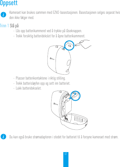 61OppsettKameraet kan brukes sammen med EZVIZ-basestasjonen. Basestasjonen selges separat hvis den ikke følger med.Trinn 1 Slå på- Lås opp batterikammeret ved å trykke på låseknappen.- Trekk forsiktig batteridekslet for å åpne batterikammeret.- Plasser batterikontaktene i riktig stilling.- Trekk batterisløyfen opp og sett inn batteriet.- Lukk batteridekselet.Du kan også bruke strømadapteren i stedet for batteriet til å forsyne kameraet med strøm.