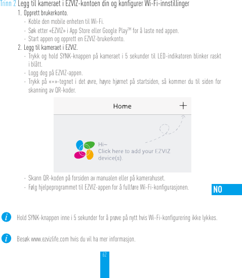 62NOTrinn 2 Legg til kameraet i EZVIZ-kontoen din og konﬁgurer Wi-Fi-innstillinger1. Opprett brukerkonto.- Koble den mobile enheten til Wi-Fi. - Søk etter «EZVIZ» i App Store eller Google PlayTM for å laste ned appen.- Start appen og opprett en EZVIZ-brukerkonto.2. Legg til kameraet i EZVIZ. - Trykk og hold SYNK-knappen på kameraet i 5 sekunder til LED-indikatoren blinker raskt i blått. - Logg deg på EZVIZ-appen.- Trykk på «+»-tegnet i det øvre, høyre hjørnet på startsiden, så kommer du til siden for skanning av QR-koder.- Skann QR-koden på forsiden av manualen eller på kamerahuset.- Følg hjelpeprogrammet til EZVIZ-appen for å fullføre Wi-Fi-konﬁgurasjonen.Hold SYNK-knappen inne i 5 sekunder for å prøve på nytt hvis Wi-Fi-konﬁgurering ikke lykkes.Besøk www.ezvizlife.com hvis du vil ha mer informasjon.