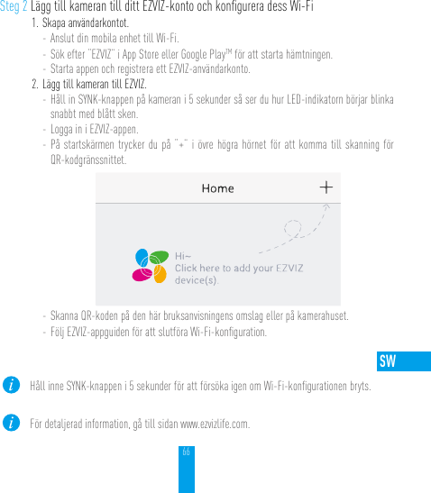 66SWSteg 2 Lägg till kameran till ditt EZVIZ-konto och konﬁgurera dess Wi-Fi1. Skapa användarkontot.- Anslut din mobila enhet till Wi-Fi. - Sök efter “EZVIZ” i App Store eller Google PlayTM för att starta hämtningen.- Starta appen och registrera ett EZVIZ-användarkonto.2. Lägg till kameran till EZVIZ. - Håll in SYNK-knappen på kameran i 5 sekunder så ser du hur LED-indikatorn börjar blinka snabbt med blått sken. - Logga in i EZVIZ-appen.- På startskärmen trycker du på “+” i övre högra hörnet för att komma till skanning för QR-kodgränssnittet.- Skanna QR-koden på den här bruksanvisningens omslag eller på kamerahuset.- Följ EZVIZ-appguiden för att slutföra Wi-Fi-konﬁguration.Håll inne SYNK-knappen i 5 sekunder för att försöka igen om Wi-Fi-konﬁgurationen bryts.För detaljerad information, gå till sidan www.ezvizlife.com.