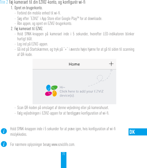 70DKTrin 2 Føj kameraet til din EZVIZ-konto, og konﬁgurér wi-ﬁ1. Opret en brugerkonto.- Forbind din mobile enhed til wi-ﬁ. - Søg efter “EZVIZ” i App Store eller Google PlayTM for at downloade.- Åbn appen, og opret en EZVIZ-brugerkonto.2. Føj kameraet til EZVIZ. - Hold SYNK-knappen på kameraet inde i 5 sekunder, hvorefter LED-indikatoren blinker hurtigt blåt. - Log ind på EZVIZ-appen.- Gå ind på Startskærmen, og tryk på “+” i øverste højre hjørne for at gå til siden til scanning af QR-kode.- Scan QR-koden på omslaget af denne vejledning eller på kamerahuset.- Følg vejledningen i EZVIZ-appen for at færdiggøre konﬁguration af wi-ﬁ.Hold SYNK-knappen inde i 5 sekunder for at prøve igen, hvis konﬁguration af wi-ﬁ  mislykkedes.For nærmere oplysninger besøg www.ezvizlife.com.