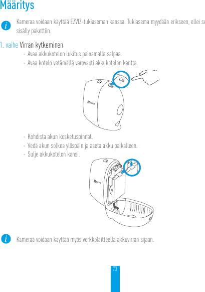 73MääritysKameraa voidaan käyttää EZVIZ-tukiaseman kanssa. Tukiasema myydään erikseen, ellei se sisälly pakettiin.1. vaihe Virran kytkeminen- Avaa akkukotelon lukitus painamalla salpaa.- Avaa kotelo vetämällä varovasti akkukotelon kantta.- Kohdista akun kosketuspinnat.- Vedä akun solkea ylöspäin ja aseta akku paikalleen.- Sulje akkukotelon kansi.Kameraa voidaan käyttää myös verkkolaitteella akkuvirran sijaan.