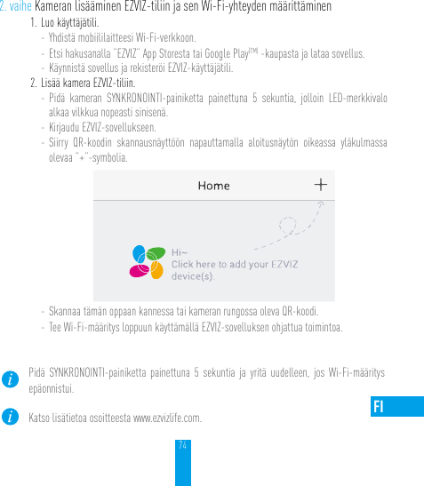 74FI2. vaihe Kameran lisääminen EZVIZ-tiliin ja sen Wi-Fi-yhteyden määrittäminen1. Luo käyttäjätili.- Yhdistä mobiililaitteesi Wi-Fi-verkkoon. - Etsi hakusanalla ”EZVIZ” App Storesta tai Google Play(TM) -kaupasta ja lataa sovellus.- Käynnistä sovellus ja rekisteröi EZVIZ-käyttäjätili.2. Lisää kamera EZVIZ-tiliin. - Pidä kameran SYNKRONOINTI-painiketta painettuna 5 sekuntia, jolloin LED-merkkivalo alkaa vilkkua nopeasti sinisenä. - Kirjaudu EZVIZ-sovellukseen.- Siirry QR-koodin skannausnäyttöön napauttamalla aloitusnäytön oikeassa yläkulmassa olevaa ”+”-symbolia.- Skannaa tämän oppaan kannessa tai kameran rungossa oleva QR-koodi.- Tee Wi-Fi-määritys loppuun käyttämällä EZVIZ-sovelluksen ohjattua toimintoa.Pidä SYNKRONOINTI-painiketta painettuna 5 sekuntia ja yritä uudelleen, jos Wi-Fi-määritys epäonnistui.Katso lisätietoa osoitteesta www.ezvizlife.com.