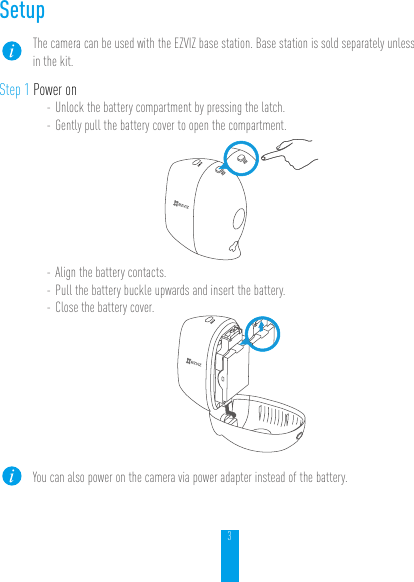 3SetupThe camera can be used with the EZVIZ base station. Base station is sold separately unless in the kit.Step 1 Power on- Unlock the battery compartment by pressing the latch.- Gently pull the battery cover to open the compartment.- Align the battery contacts.- Pull the battery buckle upwards and insert the battery.- Close the battery cover.You can also power on the camera via power adapter instead of the battery.