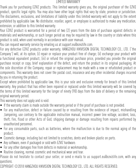 LIMITED WARRANTYThank you for purchasing EZVIZ products. This limited warranty gives you, the original purchaser of the EZVIZ product, specific legal rights. You may also have other legal rights that vary by state, province or jurisdiction. The disclaimers, exclusions, and limitations of liability under this limited warranty will not apply to the extent prohibited by applicable law. No distributor, reseller, agent, or employee is authorized to make any medication, extension, or addition to this limited warranty. Your EZVIZ product is warranted for a period of two (2) years from the date of purchase against defects in materials and workmanship, or such longer period as may be required by law in the country or state where this product is sold, when used normally in accordance with user manual.You can request warranty service by emailing us at support.eu@ezvizlife.com. For any defective EZVIZ products under warranty, HANGZHOU HIKVISION DIGITAL TECHNOLOGY CO., LTD. (“the Company”) will, at its option, (i) repair or replace your product free of charge; (ii) exchange your product with a functional equivalent product; (iii) or refund the original purchase price, provided you provide the original purchase receipt or copy, brief explanation of the defect, and return the product in its original packaging. At the sole discretion of the Company, repair or replacement may be made with a new or refurbished product or components. This warranty does not cover the postal cost, insurance and any other incidental charges incurred by you in returning the product. Except where prohibited by applicable law, this is your sole and exclusive remedy for breach of this limited warranty. Any product that has either been repaired or replaced under this limited warranty will be covered by the terms of this limited warranty for the longer of ninety (90) days from the date of delivery or the remaining original warranty period. This warranty does not apply and is void: • If the warranty claim is made outside the warranty period or if the proof of purchase is not provided.• For any malfunction, defect or failure caused by or resulting from the evidence of impact, mishandling ,tampering, use contrary to the applicable instruction manual, incorrect power line voltage, accident, loss, theft, fire, flood or other Acts of God, shipping damage or damage resulting from repairs performed by unauthorized personnel.• For any consumable parts, such as batteries, where the malfunction is due to the normal aging of the product.• Cosmetic damage, including but not limited to scratches, dents and broken plastic on ports.• Any software, even if packaged or sold with EZVIZ hardware. • For any other damages free from defects in material or workmanship.• Routine cleaning, normal cosmetic and mechanical wear and tear.Please do not hesitate to contact your seller, or send e-mails to us support.eu@ezvizlife.com, with any questions.COPYRIGHT ©2018 HANGZHOU HIKVISION DIGITAL TECHNOLOGY CO., LTD. ALL RIGHTS RESERVED.