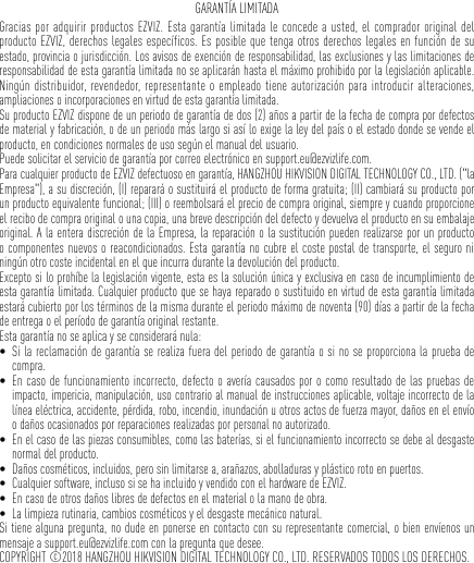 GARANTÍA LIMITADAGracias por adquirir productos EZVIZ. Esta garantía limitada le concede a usted, el comprador original del producto EZVIZ, derechos legales específicos. Es posible que tenga otros derechos legales en función de su estado, provincia o jurisdicción. Los avisos de exención de responsabilidad, las exclusiones y las limitaciones de responsabilidad de esta garantía limitada no se aplicarán hasta el máximo prohibido por la legislación aplicable. Ningún distribuidor, revendedor, representante o empleado tiene autorización para introducir alteraciones, ampliaciones o incorporaciones en virtud de esta garantía limitada. Su producto EZVIZ dispone de un periodo de garantía de dos (2) años a partir de la fecha de compra por defectos de material y fabricación, o de un periodo más largo si así lo exige la ley del país o el estado donde se vende el producto, en condiciones normales de uso según el manual del usuario.Puede solicitar el servicio de garantía por correo electrónico en support.eu@ezvizlife.com. Para cualquier producto de EZVIZ defectuoso en garantía, HANGZHOU HIKVISION DIGITAL TECHNOLOGY CO., LTD. (&quot;la Empresa&quot;), a su discreción, (I) reparará o sustituirá el producto de forma gratuita; (II) cambiará su producto por un producto equivalente funcional; (III) o reembolsará el precio de compra original, siempre y cuando proporcione el recibo de compra original o una copia, una breve descripción del defecto y devuelva el producto en su embalaje original. A la entera discreción de la Empresa, la reparación o la sustitución pueden realizarse por un producto o componentes nuevos o reacondicionados. Esta garantía no cubre el coste postal de transporte, el seguro ni ningún otro coste incidental en el que incurra durante la devolución del producto. Excepto si lo prohíbe la legislación vigente, esta es la solución única y exclusiva en caso de incumplimiento de esta garantía limitada. Cualquier producto que se haya reparado o sustituido en virtud de esta garantía limitada estará cubierto por los términos de la misma durante el periodo máximo de noventa (90) días a partir de la fecha de entrega o el período de garantía original restante. Esta garantía no se aplica y se considerará nula: • Si la reclamación de garantía se realiza fuera del periodo de garantía o si no se proporciona la prueba de compra.• En caso de funcionamiento incorrecto, defecto o avería causados por o como resultado de las pruebas de impacto, impericia, manipulación, uso contrario al manual de instrucciones aplicable, voltaje incorrecto de la línea eléctrica, accidente, pérdida, robo, incendio, inundación u otros actos de fuerza mayor, daños en el envío o daños ocasionados por reparaciones realizadas por personal no autorizado.• En el caso de las piezas consumibles, como las baterías, si el funcionamiento incorrecto se debe al desgaste normal del producto.• Daños cosméticos, incluidos, pero sin limitarse a, arañazos, abolladuras y plástico roto en puertos.• Cualquier software, incluso si se ha incluido y vendido con el hardware de EZVIZ. • En caso de otros daños libres de defectos en el material o la mano de obra.• La limpieza rutinaria, cambios cosméticos y el desgaste mecánico natural.Si tiene alguna pregunta, no dude en ponerse en contacto con su representante comercial, o bien envíenos un mensaje a support.eu@ezvizlife.com con la pregunta que desee.COPYRIGHT ©2018 HANGZHOU HIKVISION DIGITAL TECHNOLOGY CO., LTD. RESERVADOS TODOS LOS DERECHOS.