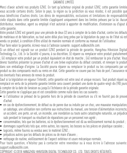 GARANTIE LIMITÉEMerci d&apos;avoir acheté nos produits EZVIZ. En tant qu&apos;acheteur original de produit EZVIZ, cette garantie limitée vous accorde certains droits. Selon le pays, la région ou la juridiction où vous résidez, il est possible que vous bénéficiiez d&apos;autres droits. Les dénis de responsabilités, exclusions et limitations de responsabilité civile stipulés dans cette garantie limitée s&apos;appliquent uniquement dans les limites prévues par la loi. Aucun distributeur, revendeur, agent ou employé n&apos;est autorisé à apporter de modification, d&apos;extension ou d&apos;ajout à cette garantie. Votre produit EZVIZ est garanti pour une période de deux (2) ans à compter de la date d&apos;achat, contre les défauts de matériaux et de fabrication, ou tout autre délai plus long prévu par la législation du pays ou de l&apos;état où est vendu ce produit, à condition d&apos;être utilisé de manière normale et conforme au manuel de l&apos;utilisateur. Pour faire valoir la garantie, écrivez-nous à l&apos;adresse suivante: support.eu@ezvizlife.com. Si un défaut est signalé sur un produit EZVIZ pendant la période de garantie, Hangzhou Hikvision Digital Technology Co., Ltd. (« la Société ») pourra, à sa discrétion, (i) réparer ou remplacer votre produit gratuitement ; (ii) remplacer votre produit par un produit équivalent en état de marche ; (iii) rembourser le prix d&apos;achat. Vous devrez toutefois présenter la preuve d&apos;achat et une brève explication du défaut constaté, et renvoyer le produit dans son emballage d&apos;origine. La Société pourra réparer ou remplacer le produit ou les composants par un produit ou des composants neufs ou remis en état. Cette garantie ne couvre pas les frais de port, l&apos;assurance ni les éventuels frais annexes de renvoi du produit. Sauf si la législation en vigueur l&apos;interdit, cette garantie est votre seul et unique recours. Tout produit réparé ou remplacé en vertu de la présente garantie limitée sera couvert pendant une durée de quatre-vingt-dix (90) jours à compter de la date de livraison ou jusqu&apos;à l&apos;échéance de la période garantie originale. Cette garantie ne s&apos;applique pas et est considérée comme nulle dans les cas suivants : • si l&apos;utilisateur se prévaut de la garantie hors de la période de couverture ou s&apos;il ne fournit pas de preuve d&apos;achat.• en cas de dysfonctionnement, de défaut ou de panne due ou induite par un choc, une mauvaise manipulation, un sabotage, une utilisation non conforme aux instructions du manuel, une tension d&apos;alimentation incorrecte, un accident, une perte, un vol, un incendie, une inondation ou toute autre catastrophe naturelle, un préjudice subi pendant le transport ou résultant de réparations par un personnel non agréé ;• consommables, tels que les batteries, où le dysfonctionnement est dû au vieillissement normal du produit ;• dommages superficiels tels que, entre autres, les rayures, les bosses ou les pièces en plastique cassées ;• logiciels, même fournis ou vendus avec le matériel EZVIZ ; • préjudices autres que les défauts de pièces ou de main d&apos;œuvre ;• nettoyage de routine, vieillissement de l&apos;aspect extérieur et usure mécanique normale.Pour toute question, n&apos;hésitez pas à contacter votre revendeur ou à nous écrire à l&apos;adresse suivante:  support.eu@ezvizlife.com.COPYRIGHT ©2018 HANGZHOU HIKVISION DIGITAL TECHNOLOGY CO., LTD. TOUS DROITS RÉSERVÉS.