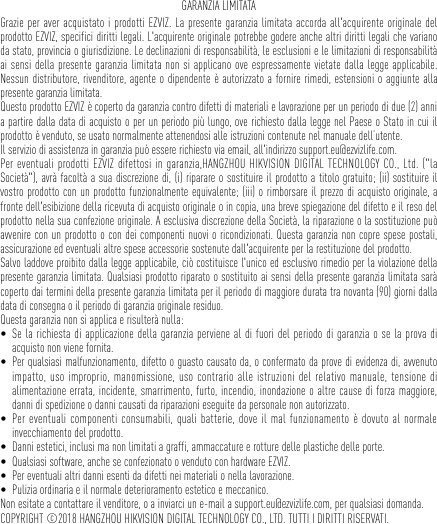 GARANZIA LIMITATAGrazie per aver acquistato i prodotti EZVIZ. La presente garanzia limitata accorda all&apos;acquirente originale del prodotto EZVIZ, specifici diritti legali. L&apos;acquirente originale potrebbe godere anche altri diritti legali che variano da stato, provincia o giurisdizione. Le declinazioni di responsabilità, le esclusioni e le limitazioni di responsabilità ai sensi della presente garanzia limitata non si applicano ove espressamente vietate dalla legge applicabile. Nessun distributore, rivenditore, agente o dipendente è autorizzato a fornire rimedi, estensioni o aggiunte alla presente garanzia limitata. Questo prodotto EZVIZ è coperto da garanzia contro difetti di materiali e lavorazione per un periodo di due (2) anni a partire dalla data di acquisto o per un periodo più lungo, ove richiesto dalla legge nel Paese o Stato in cui il prodotto è venduto, se usato normalmente attenendosi alle istruzioni contenute nel manuale dell’utente.Il servizio di assistenza in garanzia può essere richiesto via email, all&apos;indirizzo support.eu@ezvizlife.com. Per eventuali prodotti EZVIZ difettosi in garanzia,HANGZHOU HIKVISION DIGITAL TECHNOLOGY CO., Ltd. (&quot;la Società&quot;), avrà facoltà a sua discrezione di, (i) riparare o sostituire il prodotto a titolo gratuito; (ii) sostituire il vostro prodotto con un prodotto funzionalmente equivalente; (iii) o rimborsare il prezzo di acquisto originale, a fronte dell&apos;esibizione della ricevuta di acquisto originale o in copia, una breve spiegazione del difetto e il reso del prodotto nella sua confezione originale. A esclusiva discrezione della Società, la riparazione o la sostituzione può avvenire con un prodotto o con dei componenti nuovi o ricondizionati. Questa garanzia non copre spese postali, assicurazione ed eventuali altre spese accessorie sostenute dall&apos;acquirente per la restituzione del prodotto. Salvo laddove proibito dalla legge applicabile, ciò costituisce l&apos;unico ed esclusivo rimedio per la violazione della presente garanzia limitata. Qualsiasi prodotto riparato o sostituito ai sensi della presente garanzia limitata sarà coperto dai termini della presente garanzia limitata per il periodo di maggiore durata tra novanta (90) giorni dalla data di consegna o il periodo di garanzia originale residuo. Questa garanzia non si applica e risulterà nulla: • Se la richiesta di applicazione della garanzia perviene al di fuori del periodo di garanzia o se la prova di acquisto non viene fornita.• Per qualsiasi malfunzionamento, difetto o guasto causato da, o confermato da prove di evidenza di, avvenuto impatto, uso improprio, manomissione, uso contrario alle istruzioni del relativo manuale, tensione di alimentazione errata, incidente, smarrimento, furto, incendio, inondazione o altre cause di forza maggiore, danni di spedizione o danni causati da riparazioni eseguite da personale non autorizzato.• Per eventuali componenti consumabili, quali batterie, dove il mal funzionamento è dovuto al normale invecchiamento del prodotto.• Danni estetici, inclusi ma non limitati a graffi, ammaccature e rotture delle plastiche delle porte.• Qualsiasi software, anche se confezionato o venduto con hardware EZVIZ. • Per eventuali altri danni esenti da difetti nei materiali o nella lavorazione.• Pulizia ordinaria e il normale deterioramento estetico e meccanico.Non esitate a contattare il venditore, o a inviarci un e-mail a support.eu@ezvizlife.com, per qualsiasi domanda.COPYRIGHT ©2018 HANGZHOU HIKVISION DIGITAL TECHNOLOGY CO., LTD. TUTTI I DIRITTI RISERVATI.