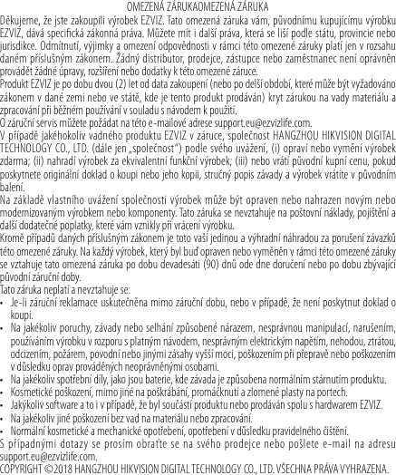 OMEZENÁ ZÁRUKAOMEZENÁ ZÁRUKADěkujeme, že jste zakoupili výrobek EZVIZ. Tato omezená záruka vám, původnímu kupujícímu výrobku EZVIZ, dává specická zákonná práva. Můžete mít i další práva, která se liší podle státu, provincie nebo jurisdikce. Odmítnutí, výjimky a omezení odpovědnosti v rámci této omezené záruky platí jen v rozsahu daném příslušným zákonem. Žádný distributor, prodejce, zástupce nebo zaměstnanec není oprávněn provádět žádné úpravy, rozšíření nebo dodatky k této omezené záruce. Produkt EZVIZ je po dobu dvou (2) let od data zakoupení (nebo po delší období, které může být vyžadováno zákonem v dané zemi nebo ve státě, kde je tento produkt prodáván) kryt zárukou na vady materiálu a zpracování při běžném používání vsouladu snávodem kpoužití.O záruční servis můžete požádat na této e-mailové adrese support.eu@ezvizlife.com. V případě jakéhokoliv vadného produktu EZVIZ v záruce, společnost HANGZHOU HIKVISION DIGITAL TECHNOLOGY CO., LTD. (dále jen „společnost“) podle svého uvážení, (i) opraví nebo vymění výrobek zdarma; (ii) nahradí výrobek za ekvivalentní funkční výrobek; (iii) nebo vrátí původní kupní cenu, pokud poskytnete originální doklad o koupi nebo jeho kopii, stručný popis závady a výrobek vrátíte v původním balení. Na základě vlastního uvážení společnosti výrobek může být opraven nebo nahrazen novým nebo modernizovaným výrobkem nebo komponenty. Tato záruka se nevztahuje na poštovní náklady, pojištění a další dodatečné poplatky, které vám vznikly při vrácení výrobku. Kromě případů daných příslušným zákonem je toto vaší jedinou a výhradní náhradou za porušení závazků této omezené záruky. Na každý výrobek, který byl buď opraven nebo vyměněn v rámci této omezené záruky se vztahuje tato omezená záruka po dobu devadesáti (90) dnů ode dne doručení nebo po dobu zbývající původní záruční doby. Tato záruka neplatí a nevztahuje se: • Je-li záruční reklamace uskutečněna mimo záruční dobu, nebo v případě, že není poskytnut doklad o koupi.• Na jakékoliv poruchy, závady nebo selhání způsobené nárazem, nesprávnou manipulací, narušením, používáním výrobku v rozporu s platným návodem, nesprávným elektrickým napětím, nehodou, ztrátou, odcizením, požárem, povodní nebo jinými zásahy vyšší moci, poškozením při přepravě nebo poškozením v důsledku oprav prováděných neoprávněnými osobami. • Na jakékoliv spotřební díly, jako jsou baterie, kde závada je způsobena normálním stárnutím produktu.• Kosmetické poškození, mimo jiné na poškrábání, promáčknutí a zlomené plasty na portech.• Jakýkoliv software a to i v případě, že byl součástí produktu nebo prodáván spolu s hardwarem EZVIZ. • Na jakékoliv jiné poškození bez vad na materiálu nebo zpracování.• Normální kosmetické a mechanické opotřebení, opotřebení v důsledku pravidelného čištění.S případnými dotazy se prosím obraťte se na svého prodejce nebo pošlete e-mail na adresu  support.eu@ezvizlife.com.COPYRIGHT ©2018 HANGZHOU HIKVISION DIGITAL TECHNOLOGY CO., LTD. VŠECHNA PRÁVA VYHRAZENA.