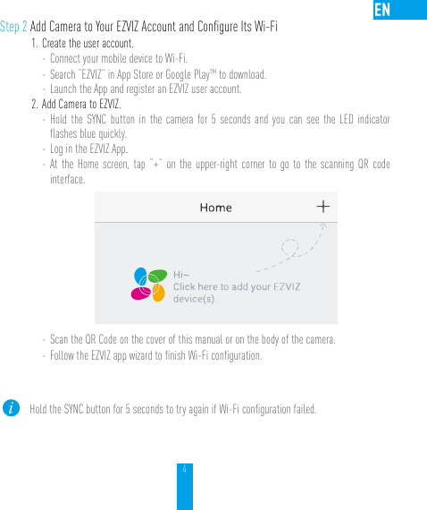 4Step 2 Add Camera to Your EZVIZ Account and Conﬁgure Its Wi-Fi1. Create the user account.- Connect your mobile device to Wi-Fi. - Search “EZVIZ” in App Store or Google PlayTM to download.- Launch the App and register an EZVIZ user account.2. Add Camera to EZVIZ. - Hold the SYNC button in the camera for 5 seconds and you can see the LED indicator ﬂashes blue quickly. - Log in the EZVIZ App.- At the Home screen, tap “+” on the upper-right corner to go to the scanning QR code interface.- Scan the QR Code on the cover of this manual or on the body of the camera.- Follow the EZVIZ app wizard to ﬁnish Wi-Fi conﬁguration.Hold the SYNC button for 5 seconds to try again if Wi-Fi conﬁguration failed.