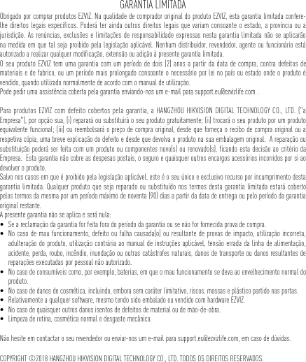 GARANTIA LIMITADAObrigado por comprar produtos EZVIZ. Na qualidade de comprador original do produto EZVIZ, esta garantia limitada confere-lhe direitos legais específicos. Poderá ter ainda outros direitos legais que variam consoante o estado, a província ou a jurisdição. As renúncias, exclusões e limitações de responsabilidade expressas nesta garantia limitada não se aplicarão na medida em que tal seja proibido pela legislação aplicável. Nenhum distribuidor, revendedor, agente ou funcionário está autorizado a realizar qualquer modificação, extensão ou adição à presente garantia limitada. O seu produto EZVIZ tem uma garantia com um período de dois (2) anos a partir da data de compra, contra defeitos de materiais e de fabrico, ou um período mais prolongado consoante o necessário por lei no país ou estado onde o produto é vendido, quando utilizado normalmente de acordo com o manual de utilização.Pode pedir uma assistência coberta pela garantia enviando-nos um e-mail para support.eu@ezvizlife.com .  Para produtos EZVIZ com defeito cobertos pela garantia, a HANGZHOU HIKVISION DIGITAL TECHNOLOGY CO., LTD. (&quot;a Empresa&quot;), por opção sua, (i) reparará ou substituirá o seu produto gratuitamente; (ii) trocará o seu produto por um produto equivalente funcional; (iii) ou reembolsará o preço de compra original, desde que forneça o recibo de compra original ou a respetiva cópia, uma breve explicação do defeito e desde que devolva o produto na sua embalagem original.  A reparação ou substituição poderá ser feita com um produto ou componentes novo(s) ou renovado(s), ficando esta decisão ao critério da Empresa.  Esta garantia não cobre as despesas postais, o seguro e quaisquer outros encargos acessórios incorridos por si ao devolver o produto.  Salvo nos casos em que é proibido pela legislação aplicável, este é o seu único e exclusivo recurso por incumprimento desta garantia limitada. Qualquer produto que seja reparado ou substituído nos termos desta garantia limitada estará coberto pelos termos da mesma por um período máximo de noventa (90) dias a partir da data de entrega ou pelo período da garantia original restante. A presente garantia não se aplica e será nula: • Se a reclamação da garantia for feita fora do período da garantia ou se não for fornecida prova de compra.• No caso de mau funcionamento, defeito ou falha causada(o) ou resultante de provas de impacto, utilização incorreta, adulteração do produto, utilização contrária ao manual de instruções aplicável, tensão errada da linha de alimentação, acidente, perda, roubo, incêndio, inundação ou outras catástrofes naturais, danos de transporte ou danos resultantes de reparações executadas por pessoal não autorizado.• No caso de consumíveis como, por exemplo, baterias, em que o mau funcionamento se deva ao envelhecimento normal do produto.• No caso de danos de cosmética, incluindo, embora sem caráter limitativo, riscos, mossas e plástico partido nas portas.• Relativamente a qualquer software, mesmo tendo sido embalado ou vendido com hardware EZVIZ. • No caso de quaisquer outros danos isentos de defeitos de material ou de mão-de-obra.• Limpeza de rotina, cosmética normal e desgaste mecânico.Não hesite em contactar o seu revendedor ou enviar-nos um e-mail para support.eu@ezvizlife.com, em caso de dúvidas.COPYRIGHT ©2018 HANGZHOU HIKVISION DIGITAL TECHNOLOGY CO., LTD. TODOS OS DIREITOS RESERVADOS.