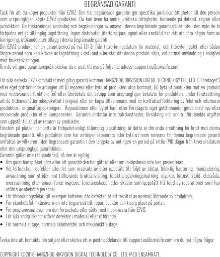 BEGRÄNSAD GARANTITack för att du köper produkter från EZVIZ. Den här begränsade garantin ger specifika juridiska rättigheter till den person som ursprungligen köpte EZVIZ-produkten. Du kan även ha andra juridiska rättigheter, beroende på delstat, region eller jurisdiktion. De friskrivningar, undantag och begränsningar av ansvar i denna begränsade garanti gäller inte i den mån de är förbjudna enligt tillämplig lagstiftning. Ingen distributör, återförsäljare, agent eller anställd har rätt att göra någon form av korrigering, utökande eller tillägg i denna begränsade garanti. Din EZVIZ-produkt har en garantiperiod på två (2) år från tillverkningsdatum för material- och tillverkningsfel, eller sådan längre period som kan krävas av lagstiftning i det land eller stat där denna produkt säljs, vid normal användning i enlighet med bruksanvisningen.Om du vill göra garantianspråk skickar du e-post till oss på följande adress: support.eu@ezvizlife.com.  För alla defekta EZVIZ-produkter med giltig garanti kommer HANGZHOU HIKVISION DIGITAL TECHNOLOGY CO., LTD. (&quot;Företaget&quot;) efter eget gottfinnande antingen att (i) reparera eller byta ut produkten utan kostnad; (ii) byta ut produkten mot en produkt med motsvarande funktion; (iii) eller återbetala det belopp som ursprungligen betalats för produkten, under förutsättning att du tillhandahåller inköpskvittot i original eller en kopia tillsammans med en kortfattad förklaring av felet och returnerar produkten i originalförpackningen.  Reparationen eller bytet kan, efter Företagets eget gottfinnande, göras med nya eller renoverade produkter eller komponenter.  Garantin omfattar inte fraktkostnader, försäkring och andra oförutsedda utgifter som uppstår till följd av returen av produkten.  Förutom på platser där detta är förbjudet enligt tillämplig lagstiftning, är detta är din enda ersättning för brott mot denna begränsade garanti. Alla produkter som har antingen reparerats eller byts ut inom ramarna för denna begränsade garanti omfattas av villkoren i den begränsade garantin i den längsta av antingen en period på nittio (90) dagar från leveransdatum eller den ursprungliga garantitiden. Garantin gäller inte i följande fall, då den är ogiltig: • Om garantianspråket görs efter att garantitiden har gått ut eller om inköpsbevis inte kan presenteras.• Vid felfunktion, defekter eller fel som orsakats av eller uppstått till följd av stötar, felaktig hantering, manipulering, användning som strider mot tillhörande bruksanvisning, felaktig spänningsmatning, olyckor, förlust, stöld, eldsvåda, översvämning eller annan force majeure, leveransskador eller skador som uppstått till följd av reparationer som har utförts av obehörig personal.• För förbrukningsdelar, till exempel batterier, där defekten är ett resultat av normalt åldrande av produkten.• För skönhetsfel inklusive, men inte begränsat till, repor, bucklor och trasig plast på portar.• För programvara, även om den förpackats eller sålts med maskinvara från EZVIZ. • För alla andra skador utöver defekter i material eller utförande.• För normalt slitage, normala skönhetsfel och mekaniskt slitage.Tveka inte att kontakta din säljare eller skicka ett e-postmeddelande till support.eu@ezvizlife.com om du har några frågor.COPYRIGHT ©2018 HANGZHOU HIKVISION DIGITAL TECHNOLOGY CO., LTD. MED ENSAMRÄTT.